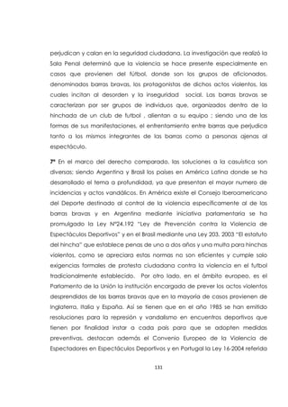 131
perjudican y calan en la seguridad ciudadana. La investigación que realizó la
Sala Penal determinó que la violencia se hace presente especialmente en
casos que provienen del fútbol, donde son los grupos de aficionados,
denominados barras bravas, los protagonistas de dichos actos violentos, las
cuales incitan al desorden y la inseguridad social. Las barras bravas se
caracterizan por ser grupos de individuos que, organizados dentro de la
hinchada de un club de futbol , alientan a su equipo ; siendo una de las
formas de sus manifestaciones, el enfrentamiento entre barras que perjudica
tanto a los mismos integrantes de las barras como a personas ajenas al
espectáculo.
7ª En el marco del derecho comparado, las soluciones a la casuística son
diversas; siendo Argentina y Brasil los países en América Latina donde se ha
desarrollado el tema a profundidad, ya que presentan el mayor numero de
incidencias y actos vandálicos. En América existe el Consejo Iberoamericano
del Deporte destinado al control de la violencia específicamente al de las
barras bravas y en Argentina mediante iniciativa parlamentaria se ha
promulgado la Ley N°24.192 “Ley de Prevención contra la Violencia de
Espectáculos Deportivos” y en el Brasil mediante una Ley 203. 2003 “El estatuto
del hincha” que establece penas de uno a dos años y una multa para hinchas
violentos, como se apreciara estas normas no son eficientes y cumple solo
exigencias formales de protesta ciudadana contra la violencia en el futbol
tradicionalmente establecido. Por otro lado, en el ámbito europeo, es el
Parlamento de la Unión la institución encargada de prever los actos violentos
desprendidos de las barras bravas que en la mayoría de casos provienen de
Inglaterra, Italia y España. Así se tienen que en el año 1985 se han emitido
resoluciones para la represión y vandalismo en encuentros deportivos que
tienen por finalidad instar a cada país para que se adopten medidas
preventivas, destacan además el Convenio Europeo de la Violencia de
Espectadores en Espectáculos Deportivos y en Portugal la Ley 16-2004 referida
 