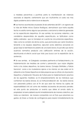 132
a medidas preventivas y punitivas parta la manifestación de violencia
asociada al deporte; ciertamente que son insuficientes al cada vez mas
álgido problema de la violencia en el deporte.
8ª Los hechos acontecidos el pasado 24 de setiembre del 2011, en agravio de
la vida de Walter Arturo Oyarce Rodríguez, demostraron que hasta aquella
fecha no existía norma alguna que previera y sancione la violencia generada
en los espectáculos deportivos. En ese sentido, las acciones violentas y de
vandalismo desprendidas de aquellos espectáculos, se tipificaban como
delitos ordinarios que no tomaban en cuenta las circunstancias especificas,
tales como la comisión de dichos actos, que promovidos por cierto fanatismo
ferviente a los equipos deportivos, ejecutan actos delictivos actuando en
grupo bajo la identidad encubierta de una barra brava. Es por ello que dicha
ausencia normativa producía una calificación errónea de la acción,
desvirtuando el efecto social que todo juez busca con la expedición de la
sentencia.
9ª En ese sentido, el Colegiado considera pertinente el fortalecimiento y la
implementación de medidas de control y prevención, que vayan dirigidas
tanto a los clubes deportivos, las barras bravas, Consejos Distritales y Policía
Nacional como a los ciudadanos ajenos a las mismas; en ese orden en lo
referente a los Clubes Deportivos la Sala propone que se oficie a la Asociación
Deportiva y Federación Peruana de Futbol para la implementación practica
de las siguientes medidas: a) El empadronamiento de los individuos que
conforman las barras bravas, b) La institucionalización de las barras bravas
con personería jurídica con el fin de que sean las mismas los sujetos de
responsabilidad civil; así como de medidas accesorias de procesos penales;
en este punto de producirse un evento que altere el ornato daño la
propiedad, la barra deberá asumir inmediatamente de manera colectiva por
todos sus miembros de manera compartida con el Club que solventara sus
gastos; d) Crear un fondo de contingencia para resarcir inmediatamente las
 