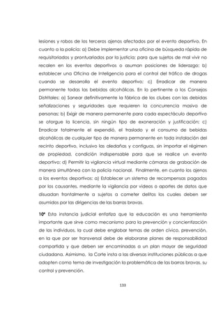 133
lesiones y robos de los terceros ajenos afectados por el evento deportivo. En
cuanto a la policía: a) Debe implementar una oficina de búsqueda rápida de
requisitoriados y prontuariados por la justicia; para que sujetos de mal vivir no
recalen en los eventos deportivos o asuman posiciones de liderazgo; b)
establecer una Oficina de Inteligencia para el control del tráfico de drogas
cuando se desarrolla el evento deportivo; c) Erradicar de manera
permanente todas las bebidas alcohólicas. En lo pertinente a los Consejos
Distritales: a) Sanear definitivamente la fábrica de los clubes con las debidas
señalizaciones y seguridades que requieren la concurrencia masiva de
personas; b) Exigir de manera permanente para cada espectáculo deportivo
se otorgue la licencia, sin ningún tipo de exoneración y justificación; c)
Erradicar totalmente el expendió, el traslado y el consumo de bebidas
alcohólicas de cualquier tipo de manera permanente en toda instalación del
recinto deportivo, inclusivo las aledañas y contiguas, sin importar el régimen
de propiedad, condición indispensable para que se realice un evento
deportivo; d) Permitir la vigilancia virtual mediante cámaras de grabación de
manera simultánea con la policía nacional. Finalmente, en cuanto los ajenos
a los eventos deportivos: a) Establecer un sistema de recompensas pagados
por los causantes, mediante la vigilancia por videos o aportes de datos que
disuadan frontalmente a sujetos a cometer delitos los cuales deben ser
asumidos por las dirigencias de las barras bravas.
10ª Esta instancia judicial enfatiza que la educación es una herramienta
importante que sirve como mecanismo para la prevención y concientización
de los individuos, la cual debe englobar temas de orden cívico, prevención,
en la que por ser transversal debe de elaborarse planes de responsabilidad
compartida y que deben ser encaminadas a un plan mayor de seguridad
ciudadana. Asimismo, la Corte insta a las diversas instituciones públicas a que
adopten como tema de investigación la problemática de las barras bravas, su
control y prevención.
 