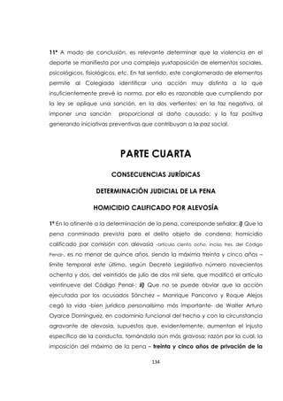 134
11ª A modo de conclusión, es relevante determinar que la violencia en el
deporte se manifiesta por una compleja yuxtaposición de elementos sociales,
psicológicos, fisiológicos, etc. En tal sentido, este conglomerado de elementos
permite al Colegiado identificar una acción muy distinta a la que
insuficientemente prevé la norma, por ello es razonable que cumpliendo por
la ley se aplique una sanción, en la dos vertientes: en la faz negativa, al
imponer una sanción proporcional al daño causado; y la faz positiva
generando iniciativas preventivas que contribuyan a la paz social.
PARTE CUARTA
CONSECUENCIAS JURÍDICAS
DETERMINACIÓN JUDICIAL DE LA PENA
HOMICIDIO CALIFICADO POR ALEVOSÍA
1ª En lo atinente a la determinación de la pena, corresponde señalar: i) Que la
pena conminada prevista para el delito objeto de condena: homicidio
calificado por comisión con alevosía -artículo ciento ocho, inciso tres, del Código
Penal-, es no menor de quince años, siendo la máxima treinta y cinco años –
límite temporal este último, según Decreto Legislativo número novecientos
ochenta y dos, del veintidós de julio de dos mil siete, que modificó el artículo
veintinueve del Código Penal-; ii) Que no se puede obviar que la acción
ejecutada por los acusados Sánchez – Manrique Pancorvo y Roque Alejos
cegó la vida -bien jurídico personalísimo más importante- de Walter Arturo
Oyarce Domínguez, en codominio funcional del hecho y con la circunstancia
agravante de alevosía, supuestos que, evidentemente, aumentan el injusto
específico de la conducta, tornándola aún más gravosa; razón por la cual, la
imposición del máximo de la pena – treinta y cinco años de privación de la
 