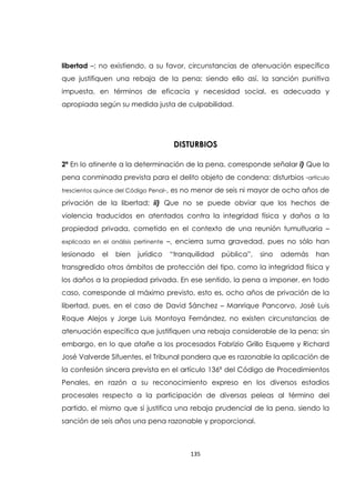 135
libertad –; no existiendo, a su favor, circunstancias de atenuación específica
que justifiquen una rebaja de la pena; siendo ello así, la sanción punitiva
impuesta, en términos de eficacia y necesidad social, es adecuada y
apropiada según su medida justa de culpabilidad.
DISTURBIOS
2ª En lo atinente a la determinación de la pena, corresponde señalar i) Que la
pena conminada prevista para el delito objeto de condena: disturbios -artículo
trescientos quince del Código Penal-, es no menor de seis ni mayor de ocho años de
privación de la libertad; ii) Que no se puede obviar que los hechos de
violencia traducidos en atentados contra la integridad física y daños a la
propiedad privada, cometido en el contexto de una reunión tumultuaria –
explicada en el análisis pertinente –, encierra suma gravedad, pues no sólo han
lesionado el bien jurídico “tranquilidad pública”, sino además han
transgredido otros ámbitos de protección del tipo, como la integridad física y
los daños a la propiedad privada. En ese sentido, la pena a imponer, en todo
caso, corresponde al máximo previsto, esto es, ocho años de privación de la
libertad, pues, en el caso de David Sánchez – Manrique Pancorvo, José Luis
Roque Alejos y Jorge Luis Montoya Fernández, no existen circunstancias de
atenuación específica que justifiquen una rebaja considerable de la pena; sin
embargo, en lo que atañe a los procesados Fabrizio Grillo Esquerre y Richard
José Valverde Sifuentes, el Tribunal pondera que es razonable la aplicación de
la confesión sincera prevista en el artículo 136ª del Código de Procedimientos
Penales, en razón a su reconocimiento expreso en los diversos estadios
procesales respecto a la participación de diversas peleas al término del
partido, el mismo que sí justifica una rebaja prudencial de la pena, siendo la
sanción de seis años una pena razonable y proporcional.
 