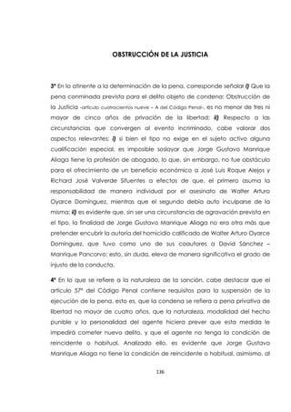 136
OBSTRUCCIÓN DE LA JUSTICIA
3ª En lo atinente a la determinación de la pena, corresponde señalar i) Que la
pena conminada prevista para el delito objeto de condena: Obstrucción de
la Justicia -artículo cuatrocientos nueve – A del Código Penal-, es no menor de tres ni
mayor de cinco años de privación de la libertad; ii) Respecto a las
circunstancias que convergen al evento incriminado, cabe valorar dos
aspectos relevantes: i) si bien el tipo no exige en el sujeto activo alguna
cualificación especial, es imposible soslayar que Jorge Gustavo Manrique
Aliaga tiene la profesión de abogado, lo que, sin embargo, no fue obstáculo
para el ofrecimiento de un beneficio económico a José Luis Roque Alejos y
Richard José Valverde Sifuentes a efectos de que, el primero asuma la
responsabilidad de manera individual por el asesinato de Walter Arturo
Oyarce Domínguez, mientras que el segundo debía auto inculparse de la
misma; ii) es evidente que, sin ser una circunstancia de agravación prevista en
el tipo, la finalidad de Jorge Gustavo Manrique Aliaga no era otra más que
pretender encubrir la autoría del homicidio calificado de Walter Arturo Oyarce
Domínguez, que tuvo como uno de sus coautores a David Sánchez –
Manrique Pancorvo; esto, sin duda, eleva de manera significativa el grado de
injusto de la conducta.
4ª En lo que se refiere a la naturaleza de la sanción, cabe destacar que el
artículo 57ª del Código Penal contiene requisitos para la suspensión de la
ejecución de la pena, esto es, que la condena se refiera a pena privativa de
libertad no mayor de cuatro años, que la naturaleza, modalidad del hecho
punible y la personalidad del agente hiciera prever que esta medida le
impedirá cometer nuevo delito, y que el agente no tenga la condición de
reincidente o habitual. Analizado ello, es evidente que Jorge Gustavo
Manrique Aliaga no tiene la condición de reincidente o habitual, asimismo, al
 