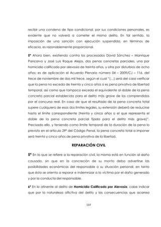 137
recibir una condena de tipo condicional, por sus condiciones personales, es
evidente que no volverá a cometer el mismo delito. En tal sentido, la
imposición de una sanción con ejecución suspendida, en términos de
eficacia, es razonablemente proporcional.
5ª Ahora bien, existiendo contra los procesados David Sánchez – Manrique
Pancorvo y José Luis Roque Alejos, dos penas concretas parciales, una por
homicidio calificado por alevosía de treinta años, y otra por disturbios de ocho
años; es de aplicación el Acuerdo Plenario número 04 – 2009/CJ – 116, del
trece de noviembre de dos mil trece, según el cual “(…) será del caso verificar
que la pena no exceda de treinta y cinco años si es pena privativa de libertad
temporal, así como que tampoco exceda el equivalente al doble de la pena
concreta parcial establecida para el delito más grave de los comprendidos
por el concurso real. En caso de que el resultado de la pena concreta total
supere cualquiera de esos dos límites legales, su extensión deberá de reducirse
hasta el límite correspondiente (treinta y cinco años o el que representa el
doble de la pena concreta parcial fijada para el delito más grave)”.
Precisado ello, y teniendo como límite temporal de la duración de la pena lo
previsto en el artículo 29ª del Código Penal, la pena concreta total a imponer
será treinta y cinco años de pena privativa de la libertad.
REPARACIÓN CIVIL
5ª En lo que se refiere a la reparación civil, la misma está en función al daño
causado, sin que en la concreción de su monto deba advertirse las
posibilidades económicas del responsable o su situación personal, en tanto
que ésta se orienta a reparar e indemnizar a la víctima por el daño generado
y por la conducta del responsable.
6ª En lo atinente al delito de Homicidio Calificado por Alevosía, cabe indicar
que por la naturaleza aflictiva del delito y las consecuencias que acarrea
 