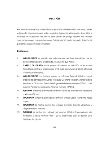 139
DECISIÓN
Por estos fundamentos, administrando justicia a nombre de la Nación y con el
criterio de conciencia que la Ley autoriza, habiendo planteado, discutidas y
votadas las cuestiones de hecho que corren en pliego aparte, los señores
Jueces Superiores que conforman el Colegiado “B” de la Segunda Sala Penal
para Procesos con Reos en Cárcel;
Declararon:
I. IMPROCEDENTE el pedido de adecuación del tipo formulado por la
defensa técnica del procesado José Luis Roque Alejos.
II. CARECE DE OBJETO emitir pronunciamiento en relación a la tacha
formulada contra el croquis que sirvió para denunciar a David Sánchez
– Manrique Pancorvo.
III. IMPROCEDENTES las tachas contra el Informe Pericial Médico Legal
elaborado por los peritos Jorge Vásquez Guerrero y César Andrés Tejada
Valdivia, el Dictamen Pericial de Ingeniería Forense número 3170/11, y el
Informe Pericial de Ingeniería Forense número 1275/12.
IV. FUNDADA la tacha planteada contra el video de la entrevista realizada
a Viviana Olcese.
V. INFUNDADA la tacha planteada contra el testigo Oscar Humberto Rojas
Lopez.
VI. INFUNDADA la tacha contra los testigos Gonzalo Garcés Villalobos y
Diego Balarezo Medina.
VII. FUNDADA la tacha por nulidad del Informe Médico Especializado de
Auditoría Médica número 001 – 2012, elaborado por el doctor Lino
Gutiérrez Escalante.
 