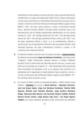 14
lanzándolo al vacío desde una altura de ocho metros aproximadamente,
estrellándose el cuerpo del agraviado Walter Arturo Oyarce Domínguez
contra al piso de la tribuna sur del Estado Monumental, lo que provocó su
muerte; conforme al Informe Pericial de Necropsia Médico Legal número
003187 – 2011, de fojas ciento setenta y cuatro, al Dictamen Pericial
Físico – Química número 720/2011, de fojas ciento cuarenta y dos, a las
declaraciones de los testigos presenciales identificados con las claves
número 01 – 2011 – SA, de fojas ciento seis, 02 – 2011 – SA, de fojas ciento
nueve, 03 – 2011 – SA, de fojas quinientos treinta y cinco, y 04 – 2011 – SA,
de fojas quinientos treinta y ocho, y a la manifestación policial y
continuación de la declaración instructiva del procesado Richard José
Valverde Sifuentes, de fojas cuatrocientos ochenta y cuatro, y mil
cuarenta y seis, respectivamente.
b. En relación al delito contra la vida, el cuerpo y la salud – Lesiones Graves:
Se atribuye al procesado Jorge Luis Montoya Fernández, conocido como
“Calígula”, haber ocasionado Lesiones Graves a Enrique Guillermo
Escobar Chulli, el veinticuatro de setiembre de dos mil once, cuando este
último se encontraba en el palco “C – 138” del Estadio Monumental del
Club Universitario de Deportes, junto a sus sobrinos; ello conforme a lo
declarado por el agraviado en sede policial a fojas cuarenta y cinco, y
con las conclusiones del Certificado Médico Legal número 023448 – PF –
HC, de fojas ciento ochenta y cinco.
c. En cuanto al delito contra la tranquilidad pública – delito contra la paz
pública – Disturbios: Se acusa a David Sánchez – Manrique Pancorvo,
José Luis Roque Alejos, Jorge Luis Montoya Fernández, Fabrizio Grillo
Esquerre, Richard José Valverde Sifuentes, Jorge Gustavo Manrique
Aliaga, Giancarlo Díaz Meyzan, Luis Fernando Palacio Cabello, Roberto
Manuel Cavero Linares, Jorge Enrique Vigo León y Luis Ángel Zegarra
Ghiglino, por haber realizado disturbios el día veinticuatro de setiembre
 