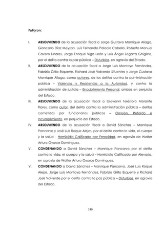140
Fallaron:
I. ABSOLVIENDO de la acusación fiscal a Jorge Gustavo Manrique Aliaga,
Giancarlo Díaz Meyzan, Luis Fernando Palacio Cabello, Roberto Manuel
Cavero Linares, Jorge Enrique Vigo León y Luis Ángel Zegarra Ghiglino,
por el delito contra la paz pública – Disturbios, en agravio del Estado.
II. ABSOLVIENDO de la acusación fiscal a Jorge Luis Montoya Fernández,
Fabrizio Grillo Esquerre, Richard José Valverde Sifuentes y Jorge Gustavo
Manrique Aliaga, como autores, de los delitos contra la administración
pública – Violencia y Resistencia a la Autoridad, y contra la
administración de justicia – Encubrimiento Personal, ambos en perjuicio
del Estado.
III. ABSOLVIENDO de la acusación fiscal a Giovanni Telésforo Morante
Flores, como autor, del delito contra la administración pública – delitos
cometidos por funcionarios públicos – Omisión, Retardo e
Incumplimiento, en perjuicio del Estado.
IV. ABSOLVIENDO de la acusación fiscal a David Sánchez – Manrique
Pancorvo y José Luis Roque Alejos, por el delito contra la vida, el cuerpo
y la salud – Homicidio Calificado por Ferocidad, en agravio de Walter
Arturo Oyarce Domínguez.
V. CONDENANDO a David Sánchez – Manrique Pancorvo por el delito
contra la vida, el cuerpo y la salud – Homicidio Calificado por Alevosía,
en agravio de Walter Arturo Oyarce Domínguez.
VI. CONDENANDO a David Sánchez – Manrique Pancorvo, José Luis Roque
Alejos, Jorge Luis Montoya Fernández, Fabrizio Grillo Esquerre y Richard
José Valverde por el delito contra la paz pública – Disturbios, en agravio
del Estado.
 