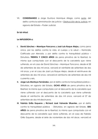 141
VII. CONDENANDO a Jorge Gustavo Manrique Aliaga, como autor, del
delito contra la administración de justicia – Obstrucción de la Justicia, en
agravio del Estado – Poder Judicial.
En tal virtud:
Le IMPUSIERON a:
I. David Sánchez – Manrique Pancorvo y José Luis Roque Alejos, como pena
única, por los delitos contra la vida, el cuerpo y la salud – Homicidio
Calificado por Alevosía, y por delito contra la tranquilidad pública –
Disturbios, TREINTA Y CINCO AÑOS de pena privativa de la libertad, la
misma que computada con el descuento de la carcelería que viene
sufriendo, en el caso de David Sánchez – Manrique Pancorvo, desde el 28
de setiembre de dos mil once, vencerá el veintisiete de setiembre de dos
mil once, y en el caso de José Luis Roque Alejos, desde el veintinueve de
setiembre de dos mil once, vencerá el veintiocho de setiembre de dos mil
cuarenta y seis.
II. Jorge Luis Montoya Fernández, por el delito contra la tranquilidad pública –
Disturbios, en agravio del Estado, OCHO AÑOS de pena privativa de la
libertad, la misma que computada con el descuento de la carcelería que
viene sufriendo con el descuento de la carcelería que viene sufriendo
desde el veintiocho de setiembre de dos mil once, vencerá el 27 de
setiembre de dos mil diecinueve.
III. Fabrizio Grillo Esquerre y Richard José Valverde Sifuentes, por el delito
contra la tranquilidad pública - DIisturbios, en agravio del Estado, SEIS
AÑOS de pena privativa de la libertad, la misma que computada con el
descuento de la carcelería que viene sufriendo, en el caso de Fabrizio
Grillo Esquerre, desde el siete de noviembre de dos mil doce, vencerá el
 