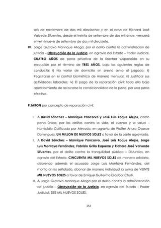 142
seis de noviembre de dos mil dieciocho; y en el caso de Richard José
Valvede Sifuentes, desde el treinta de setiembre de dos mil once, vencerá
el veintinueve de setiembre de dos mil diecisiete.
IV. Jorge Gustavo Manrique Aliaga, por el delito contra la administración de
justicia – Obstrucción de la Justicia, en agravio del Estado – Poder Judicial,
CUATRO AÑOS de pena privativa de la libertad suspendida en su
ejecución por el término de TRES AÑOS, bajo las siguientes reglas de
conducta: i) No variar de domicilio sin previo aviso al juzgado; ii)
Registrarse en el control biométrico de manera mensual; iii) Justificar sus
actividades laborales; iv) El pago de la reparación civil; todo ello bajo
apercibimiento de revocarse la condicionalidad de la pena, por una pena
efectiva.
FIJARON por concepto de reparación civil:
I. A David Sánchez – Manrique Pancorvo y José Luis Roque Alejos, como
pena única, por los delitos contra la vida, el cuerpo y la salud –
Homicidio Calificado por Alevosía, en agravio de Walter Arturo Oyarce
Dominguez, UN MILLON DE NUEVOS SOLES a favor de la parte agraviada.
II. A David Sánchez – Manrique Pancorvo, José Luis Roque Alejos, Jorge
Luis Montoya Fernández, Fabrizio Grillo Esquerre y Richard José Valverde
Sifuentes, por el delito contra la tranquilidad pública – Disturbios, en
agravio del Estado, CINCUENTA MIL NUEVOS SOLES de manera solidaria,
debiendo además el acusado Jorge Luis Montoya Fernández, del
monto antes señalado, abonar de manera individual la suma de VEINTE
MIL NUEVOS SOLES a favor de Enrique Guillermo Escobar Chulli.
III. A Jorge Gustavo Manrique Aliaga por el delito contra la administración
de justicia – Obstrucción de la Justicia, en agravio del Estado – Poder
Judicial, SEIS MIL NUEVOS SOLES.
 