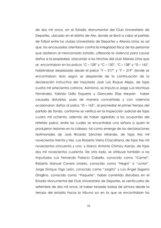 15
de dos mil once, en el Estadio Monumental del Club Universitario de
Deportes, ubicado en el distrito de Ate, donde se llevó a cabo el partido
de fútbol entre los clubes Universitario de Deportes y Alianza Lima; es así
que, los encausados atentaron contra la integridad física de las personas
que asistieron al mencionado estadio, utilizando la violencia para causar
daños a la propiedad, atacando a los hinchas del club Alianza Lima que
se encontraban en los palcos “C – 128” y “C – 130”, “C – 138” y “D – 165”,
habiéndose desplazado desde el palco “F – 217” y “F – 219” donde se
encontraban; ésto según se desprende de la continuación de la
declaración instructiva del imputado José Luis Roque Alejos, de fojas
cuatro mil setecientos catorce. Asimismo, se imputa a Jorge Luis Montoya
Fernández, Fabrizio Grillo Esquerre y Giancarlo Díaz Meyzan haber
causado disturbios, pues de manera concertada y con violencia
ocasionaron daños al palco “D – 165”, al promediar el primer tiempo del
partido de fondo, conforme se verifica en la Inspección Judicial de fojas
cuatro mil ochenta, además de haber agredido a los ocupantes del
referido palco, entre los cuales se encontraba una señora a quien le
produjeron lesiones en la cabeza, tal como emerge de las declaraciones
testimoniales de José Ricardo Sánchez Miranda, de fojas tres mil
novecientos treinta y tres, Luis Roberto Vieira Chacaltana, de fojas tres mil
novecientos cincuenta y uno, y Marco Antonio Chimoy Asenjo, de fojas
dos mil novecientos cuarenta. De otro lado, se atribuye también a los
imputados Luis Fernando Palacio Cabello, conocido como “Camel”,
Roberto Manuel Cavero Linares, conocido como “Negro” o “Junior”,
Jorge Enrique Vigo León, conocido como “Jorgito” y Luis Ángel Zegarra
Ghiglino, conocido como “Paquete”, haber cometido disturbios en el
Estadio Monumental del Club Universitario de Deportes, el veinticuatro de
setiembre de dos mil once, al haber lanzado bolsas de pintura desde la
terraza del estadio hacia la tribuna sur en la que se encontraban los
 