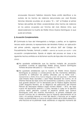 18
encausado Giovanni Telésforo Morante Flores omitió identificar a los
autores de los hechos de violencia denunciados por José Ricardo
Sánchez Miranda ocurridos en el palco “D – 165” al finalizar el primer
tiempo del partido de fútbol, ocasionándose otros hechos de violencia
en los palcos ocupados por hinchas del club Alianza Lima, que
desencadenaron la muerte de Walter Arturo Oyarce Domínguez, lo que
pudo ser evitado.
§. Acusación Complementaria.
2ª Culminada la fase del interrogatorio a testigos y peritos, en la vigésima
tercera sesión plenaria, la representante del Ministerio Público, en aplicación
del primer párrafo, segunda parte, del artículo 263ª del Código de
Procedimientos Penales, formuló y oralizó – además de hacerlo por escrito – una
acusación complementaria, fijando el objeto del proceso en base a los
siguientes hechos omitidos en el dictamen escrito de fojas diez mil ochocientos
cinco:
a) Ha quedado establecido que los hechos materia de acusación
ocurrieron cuando el agraviado Walter Arturo Oyarce Domínguez
trataba de pasar del palco C – 132 al palco C – 130.
b) Ha quedado establecido que la muerte de Walter Arturo Oyarce
Domínguez se produjo a consecuencia de tres momentos definidos,
conforme lo ratificaron los peritos ofrecidos por la Parte Civil –
representando a Walter Arturo Oyarce Delgado, padre del agraviado –, doctores
José Ernesto Raez González y José Pablo Baraybar Do Carmo, en el
Informe Pericial de fojas ocho mil novecientos cuarenta y ocho, hecho
que guarda relación con lo declarado por la médico legista doctora
Judith Maguiña Romero, en la diligencia de ratificación del Informe
Pericial de Necropsia Médica Legal número 002561 – 2012, de fojas
nueve mil doscientos setenta y cuatro, llevada a cabo en la décimo
octava sesión plenaria, cuando al respecto señaló que Oyarce
Domínguez sufrió dos eventos traumáticos, el primero realizado por
acción contusa de un elemento que le impactó directamente en la
cara y le produjo lesiones a nivel del diente y fracturas en la región
malar, ocasionándole un hueco en el piso inferior de la órbita derecha y
otra fractura en la pirámide nasal, existiendo un segundo momento de
 