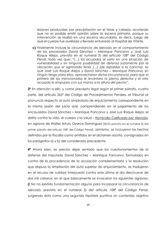 19
lesiones producidas por precipitación en el tórax y cabeza, acotando
que no es posible emitir opinión sobre la escena primaria, porque su
intervención se realizó en una escena secundaria, es decir, luego de
que el cuerpo fue auxiliado y llevado entubado al Hospital de Vitarte.
c) Finalmente incluye la circunstancia de alevosía en el comportamiento
de los procesados David Sánchez – Manrique Pancorvo y José Luis
Roque Alejos, prevista en el numeral 3) del artículo 108ª del Código
Penal, toda vez que: “(…) los acusados al verlo en una situación de
vulnerabilidad y sin ninguna posibilidad de defensa justamente por la
ubicación que el agraviado tenía (…) (de espaldas a la cancha), es
que José Luis Roque Alejos y David Sánchez – Manrique Pancorvo sin
ningún riesgo para ellos, aprovecharon dicha circunstancia, para que el
primero de los mencionados le levantara la pierna derecha y el otro
acusado lo empujara con sus manos a la altura del pecho”.
3ª En atención a ello, y como precepto legal según el primer párrafo, cuarta
parte, del artículo 263ª del Código de Procedimientos Penales, el Tribunal se
pronunció respecto al auto ampliatorio de enjuiciamiento correspondiente en
la misma sesión del juicio oral, comprendiendo en el juzgamiento de los
encausados David Sánchez – Manrique Pancorvo y José Luis Roque Alejos, el
delito contra la vida, el cuerpo y la salud – Homicidio Calificado por Alevosía,
en agravio de Walter Arturo Oyarce Domínguez (ilícito previsto en el numeral 3) del
primer párrafo del artículo 108ª del Código Penal), asimismo, se incluyeron los hechos
definidos por la Fiscalía como omitidos en el dictamen escrito, consignados en
los parágrafos a) y b) del considerado precedente.
4ª Ahora bien, es preciso dejar sentado que los cuestionamientos de la
defensa del imputado David Sánchez – Manrique Pancorvo, formulados en
contra de la procedencia de la acusación complementaria y la resolución
que dispuso la ampliación del auto superior de enjuiciamiento, se tradujeron
en el recurso de nulidad interpuesto contra esta última el día diecinueve de
dos mil catorce, en el que básicamente se invocaron los siguientes agravios:
i) No ha existido fundamentación alguna para incorporar la circunstancia de
alevosía, prevista en el numeral 3) del artículo 108ª del Código Penal,
surgiendo ésta como una segunda hipótesis punitiva sin contenido objetivo
 