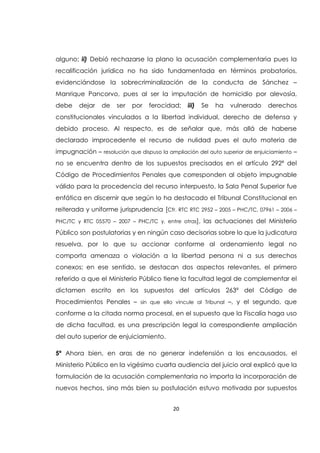 20
alguno; ii) Debió rechazarse la plano la acusación complementaria pues la
recalificación jurídica no ha sido fundamentada en términos probatorios,
evidenciándose la sobrecriminalización de la conducta de Sánchez –
Manrique Pancorvo, pues al ser la imputación de homicidio por alevosía,
debe dejar de ser por ferocidad; iii) Se ha vulnerado derechos
constitucionales vinculados a la libertad individual, derecho de defensa y
debido proceso. Al respecto, es de señalar que, más allá de haberse
declarado improcedente el recurso de nulidad pues el auto materia de
impugnación – resolución que dispuso la ampliación del auto superior de enjuiciamiento –
no se encuentra dentro de los supuestos precisados en el artículo 292ª del
Código de Procedimientos Penales que corresponden al objeto impugnable
válido para la procedencia del recurso interpuesto, la Sala Penal Superior fue
enfática en discernir que según lo ha destacado el Tribunal Constitucional en
reiterada y uniforme jurisprudencia [Cfr. RTC RTC 2952 – 2005 – PHC/TC, 07961 – 2006 –
PHC/TC y RTC 05570 – 2007 – PHC/TC y, entre otras], las actuaciones del Ministerio
Público son postulatorias y en ningún caso decisorias sobre lo que la judicatura
resuelva, por lo que su accionar conforme al ordenamiento legal no
comporta amenaza o violación a la libertad persona ni a sus derechos
conexos; en ese sentido, se destacan dos aspectos relevantes, el primero
referido a que el Ministerio Público tiene la facultad legal de complementar el
dictamen escrito en los supuestos del artículos 263ª del Código de
Procedimientos Penales – sin que ello vincule al Tribunal –, y el segundo, que
conforme a la citada norma procesal, en el supuesto que la Fiscalía haga uso
de dicha facultad, es una prescripción legal la correspondiente ampliación
del auto superior de enjuiciamiento.
5ª Ahora bien, en aras de no generar indefensión a los encausados, el
Ministerio Público en la vigésimo cuarta audiencia del juicio oral explicó que la
formulación de la acusación complementaria no importa la incorporación de
nuevos hechos, sino más bien su postulación estuvo motivada por supuestos
 