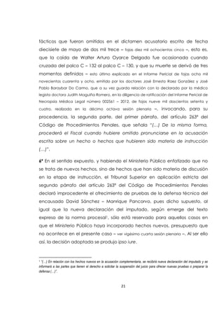 21
fácticos que fueron omitidos en el dictamen acusatorio escrito de fecha
diecisiete de mayo de dos mil trece – fojas diez mil ochocientos cinco –, esto es,
que la caída de Walter Arturo Oyarce Delgado fue ocasionada cuando
cruzada del palco C – 132 al palco C – 130, y que su muerte se derivó de tres
momentos definidos – esto último explicado en el Informe Pericial de fojas ocho mil
novecientos cuarenta y ocho, emitido por los doctores José Ernesto Raez González y José
Pablo Baraybar Do Carmo, que a su vez guarda relación con lo declarado por la médico
legista doctora Judith Maguiña Romero, en la diligencia de ratificación del Informe Pericial de
Necropsia Médica Legal número 002561 – 2012, de fojas nueve mil doscientos setenta y
cuatro, realizada en la décimo octava sesión plenaria –, invocando, para su
procedencia, la segunda parte, del primer párrafo, del artículo 263ª del
Código de Procedimientos Penales, que señala “(…) De la misma forma,
procederá el Fiscal cuando hubiere omitido pronunciarse en la acusación
escrita sobre un hecho o hechos que hubieren sido materia de instrucción
(…)”.
6ª En el sentido expuesto, y habiendo el Ministerio Público enfatizado que no
se trata de nuevos hechos, sino de hechos que han sido materia de discusión
en la etapa de instrucción, el Tribunal Superior en aplicación estricta del
segundo párrafo del artículo 263ª del Código de Procedimientos Penales
declaró improcedente el ofrecimiento de pruebas de la defensa técnica del
encausado David Sánchez – Manrique Pancorvo, pues dicho supuesto, al
igual que la nueva declaración del imputado, según emerge del texto
expreso de la norma procesal1, sólo está reservado para aquellos casos en
que el Ministerio Público haya incorporado hechos nuevos, presupuesto que
no acontece en el presente caso – ver vigésimo cuarta sesión plenaria –. Al ser ello
así, la decisión adoptada se produjo ipso iure.
1 “(…) En relación con los hechos nuevos en la acusación complementaria, se recibirá nueva declaración del imputado y se
informará a las partes que tienen el derecho a solicitar la suspensión del juicio para ofrecer nuevas pruebas o preparar la
defensa (…)”.
 