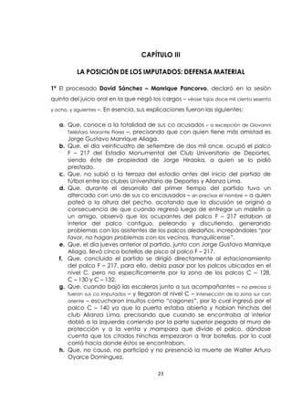 23
CAPÍTULO III
LA POSICIÓN DE LOS IMPUTADOS: DEFENSA MATERIAL
1ª El procesado David Sánchez – Manrique Pancorvo, declaró en la sesión
quinta del juicio oral en la que negó los cargos – véase fojas doce mil ciento sesenta
y ocho, y siguientes –. En esencia, sus explicaciones fueron las siguientes:
a. Que, conoce a la totalidad de sus co acusados – a excepción de Giovanni
Telésforo Morante Flores –, precisando que con quien tiene más amistad es
Jorge Gustavo Manrique Aliaga.
b. Que, el día veinticuatro de setiembre de dos mil once, ocupó el palco
F – 217 del Estadio Monumental del Club Universitario de Deportes,
siendo éste de propiedad de Jorge Hiraoka, a quien se lo pidió
prestado.
c. Que, no subió a la terraza del estadio antes del inicio del partido de
fútbol entre los clubes Universitario de Deportes y Alianza Lima.
d. Que, durante el desarrollo del primer tiempo del partido tuvo un
altercado con uno de sus co encausados – sin precisar el nombre – a quien
pateó a la altura del pecho, acotando que la discusión se originó a
consecuencia de que cuando regresó luego de entregar un maletín a
un amigo, observó que los ocupantes del palco F – 217 estaban al
interior del palco contiguo, peleando y discutiendo, generando
problemas con los asistentes de los palcos aledaños, increpándoles “por
favor, no hagan problemas con los vecinos, tranquilícense”.
e. Que, el día jueves anterior al partido, junto con Jorge Gustavo Manrique
Aliaga, llevó cinco botellas de pisco al palco F – 217.
f. Que, concluido el partido se dirigió directamente al estacionamiento
del palco F – 217, para ello, debía pasar por los palcos ubicados en el
nivel C, pero no específicamente por la zona de los palcos C – 128,
C – 130 y C – 132.
g. Que, cuando bajó las escaleras junto a sus acompañantes – no precisa si
fueron sus co imputados – y llegaron al nivel C – intersección de la zona sur con
oriente – escucharon insultos como “cagones”, por lo cual ingresó por el
palco C – 140 ya que la puerta estaba abierta y habían hinchas del
club Alianza Lima, precisando que cuando se encontraba al interior
dobló a la izquierda corriendo por la parte superior pegado al muro de
protección y a la venta y mampara que divide el palco, dándose
cuenta que los citados hinchas empezaron a tirar botellas, por lo cual
corrió hacia donde éstos se encontraban.
h. Que, no causó, no participó y no presenció la muerte de Walter Arturo
Oyarce Domínguez.
 