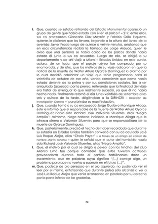 24
i. Que, cuando se estaba retirando del Estadio Monumental apareció un
grupo de gente que había estado con él en el palco F – 217, entre ellos,
sus co procesados Giancarlo Díaz Meyzán y Fabrizio Grillo Esquerre,
quienes le pidieron que los llevara, llegando a la altura del óvalo de la
avenida Javier Prado luego de quince o veinte minutos, anotando que
en esas circunstancias recibió la llamada de Jorge Arauco, quien le
aviso que una persona se había caído de los palcos donde había
estado él junto a sus co acusados. Luego de ello, se dirigió a su
departamento y de ahí viajó a Miami – Estados Unidos; en este punto,
aclara, de un lado, que el pasaje aéreo fue comprado por su
enamorada, y de otro, que los motivos de su viaje radicaron en que la
noticia de la muerte de Walter Arturo Oyarce Domínguez lo alarmó por
lo cual decidió adelantar un viaje que tenía programado para el
veintidós de octubre de ese año, siendo consciente que como había
estado delante de la pelea y por sus condiciones sociales, iba a ser
aniquilado (acusado) por la prensa, reiterando que la finalidad del viaje
era tratar de averiguar lo que realmente sucedió, ya que él no había
hecho nada, finalmente retornó el día lunes veintiséis de setiembre a las
seis y quince de la tarde, dirigiéndose a la DIRINCRI – Dirección de
Investigación Criminal – para brindar su manifestación.
j. Que, cuando llamó a su co encausado Jorge Gustavo Manrique Aliaga,
éste le informó que el responsable de la muerte de Walter Arturo Oyarce
Domínguez había sido Richard José Valverde Sifuentes, alias “Negro
Ampilio”; asimismo, niega haberle indicado a Manrique Aliaga que le
ofrezca dinero a Valverde Sifuentes para que se responsabilizara de la
muerte de Oyarce Domínguez.
k. Que, posteriormente, precisó el hecho de haber recordado que durante
su estadía en Estados Unidos también conversó con su co acusado José
Luis Roque Alejos, alias “Cholo Payet” – a través de un amigo en común de
nombre Martín Kohatsu – quien le señaló que el autor del homicidio había
sido Richard José Valverde Sifuentes, alias “Negro Ampilio”.
l. Que, el motivo por el cual se dirigió a pelear con los hinchas del club
Alianza Lima fue porque consideró que éstos tuvieron actitudes
provocadoras durante todo el partido, habiéndoles dado un
escarmiento, que en palabras suyas significa “(…) corregir algo, un
problema para que no vuelva a suceder en el futuro (…)”.
m. Que, padece de ojo perezoso en el ojo izquierdo, no pudiendo ver ni
leer por el mismo, enfatizando que durante pelea sólo alcanzó a ver a
José Luis Roque Alejos que venía avanzando en paralelo por su derecha
por la parte inferior de las graderías.
 