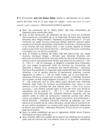 25
2ª El encausado José Luis Roque Alejos, prestó su declaración en la sesión
quinta del juicio oral en la que negó los cargos – véase fojas doce mil ciento
ochenta, vuelta, y siguientes –. Básicamente señaló lo siguiente:
a. Que, fue presidente de la “Barra Norte” del Club Universitario de
Deportes hace veinte años atrás.
b. Que, el día veinticuatro de setiembre de dos mil once fue al Estadio
Monumental en compañía de su co imputado Richard José Valverde
Sifuentes, alias “Negro Ampilio”, habiendo ocupado el palco F – 217 por
invitación de Jorge Gustavo Manrique Aliaga; además, precisa haber
estado en la terraza del estadio molestando, insultando y tirando pintura
a los hinchas del club Alianza Lima, y que cuando regresó al citado
palco pudo notar que David Sánchez – Manrique Pancorvo culminaba
una pelea con uno de los ocupantes.
c. Que, al finalizar el partido de fútbol salió del palco junto con Jorge
Gustavo Manrique Aliaga y Richard José Valverde Sifuentes con
dirección al estacionamiento ubicado entre las tribunas de oriente y sur,
para lo cual no necesariamente tenían que pasar por los palcos C – 132,
C – 130 y C – 128, sin embargo, se dirigieron a aquella zona motivados
por una pelea ocasionada entre los hinchas de Universitario de
Deportes y Alianza Lima, acotando que David Sánchez – Manrique
Pancorvo iba adelante, en segundo lugar estaba Richard José Valverde
Sifuentes, y en la tercera posición el declarante; además, cuando
ingresaron al palco C – 136 no había nadie, por lo cual Sánchez –
Manrique Pancorvo avanzó por la parte superior y Valverde Sifuentes
por la parte central, luego llegaron al palco C – 134 y de ahí al palco
C – 132, indicando que en este último palco Richard José Valverde
Sifuentes bajó hasta las butacas encontrándose muy cerca a una
persona con la camiseta del club Alianza Lima – Walter Arturo Oyarce
Domínguez – que estaba parada sobre el tubo del muro que divide la
separación de los palcos C – 132 y C – 130, quien si bien opuso
resistencia, fue empujada por Valverde Sifuentes cayendo con las
piernas sobre el vidrio de protección, habiendo servido esto último
como una palanca. Luego de ello siguió avanzando, encontrándose a
David Sánchez – Manrique Pancorvo mientras se peleaba con una
persona en la parte de los vidrios del palco, siendo éste el momento en
el que ambos emplearon sus correas para seguir peleando; reiterando
el hecho que Sánchez – Manrique Pancorvo nunca estuvo en la parte
baja de los palcos.
d. Que, no existe posibilidad de que el agraviado Walter Arturo Oyarce
Domínguez se haya caído solo.
e. Que, cuando salió a los pasillos de los palcos fue retenido por la policía
para que los hinchas del club Alianza Lima no lo agredan, señalando
 