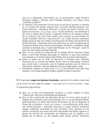 26
que en su liberación intervinieron sus co encausados Jorge Gustavo
Manrique Aliaga y Richard José Valverde Sifuentes, con frases como
“¡suéltalo! ¡suéltalo!”.
f. En relación a las personas con las que se comunicó durante su estadía
en la ciudad de Huaral, precisa que conversó telefónicamente con
David Sánchez – Manrique Pancorvo a través de Martín Kohatsu con
quien se encontró – en la citada ciudad – el día veinticinco de setiembre a
las ocho y media de la noche, y además retornó a la capital a bordo
de su vehículo; por otro lado, refiere que cuando se encontraba en
Huaral también mantuvo comunicación con Jorge Gustavo Manrique
Aliaga quien le dijo que había una propuesta de dinero proveniente de
David Sánchez – Manrique Pancorvo para que se auto inculpara de la
muerte de Walter Arturo Oyarce Domínguez; asimismo, manifiesta haber
recibido la llamada de un sujeto identificado como “Tortuga”, quien le
hizo mención sobre el dinero ofrecido.
g. Que, no son ciertas las versiones de los testigos Renzo Francisco Pérez
Boza y Jamil Said Ghaliya Bocangel, en relación a que haya lanzado
una patada o un tacle al agraviado Walter Arturo Oyarce Domínguez.
h. Sobre la razón por la cual no denunció a Richard José Valverde
Sifuentes por la muerte de Walter Arturo Oyarce Domínguez, sostiene
que como era un conocido suyo le hubiese gustado que él mismo lo
reconozca, además, tenía la esperanza de que salga algún video.
i. Finalmente, señala no haber visto a su co procesados Giancarlo Diaz
Meyzán y Luis Ángel Zegarra Ghiglino agredir a alguna persona.
3ª El imputado Jorge Luis Montoya Fernández, declaró en la sesión cuarta del
juicio oral en la que negó los cargos – véase fojas doce mil ciento veintisiete –, bajo
los siguientes argumentos:
a. Que, en el año mil novecientos noventa y cuatro integró la barra
“Holocausto” del Club Universitario de Deportes.
b. Que, el día veinticuatro de setiembre de dos mil once, para acudir al
Estadio Monumental, se encontró primero con su co procesado Fabrizio
Grillo Esquerre a la altura del Puente Primavera, de ahí se dirigieron al
Óvalo de La Fontana – distrito de La Molina –, encontrándose, entre otros,
con David Sánchez – Manrique Pancorvo y Jorge Gustavo Manrique
Aliaga, habiendo acordado en ese momento para ubicarse en los
palcos, acotando que antes del inicio del partido de fútbol siguió a un
grupo de hinchas de Universitario de Deportes que se dirigían a los
palcos de la tribuna sur del estadio para arrojar pintura, asimismo,
 