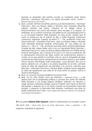 27
durante el desarrollo del partido ocurrió un incidente entre David
Sánchez – Manrique Pancorvo y el sujeto conocido como “Junior” –
Roberto Manuel Cavero Linares –.
c. Que, cuando terminó el partido precisa que David Sánchez – Manrique
Pancorvo, José Luis Roque Alejos y Richard José Valverde Sifuentes
salieron primero del palco, mientras él se dirigía hacia al
estacionamiento de socios del estadio para recoger a su esposa, sin
embargo, en su camino comenzó una pelea en la cual participó junto a
su co acusado Fabrizio Grillo Esquerre; en este punto, señala que al
notar la presencia de la policía le dijo a Grillo Esquerre ¡vámonos!
¡vámonos!; logrando ingresar al palco C – 134, pudiendo notar que
David Sánchez – Manrique Pancorvo, José Luis Roque Alejos y Richard
José Valverde Sifuentes estaban enfrascados en una pelea en los
palcos C – 132 y C – 130, acotando que este último estaba retirándose.
A pesar de ello, niega haber visto a sus co imputados David Sánchez –
Manrique Pancorvo y José Luis Roque Alejos peleando con Walter Arturo
Oyarce Domínguez, aún cuando se le puso a la vista la ampliación de
su declaración instructiva de fojas cuatro mil cuatrocientos sesenta y
cuatro, en la que señaló lo contrario, esto es, que la fotografía de fojas
cuatrocientos diecinueve corresponde al momento previo a que Walter
Arturo Oyarce Domínguez fuera empujado, cuya posición era con la
pierna derecha en un palco y la pierna izquierda en el otro, sentado
sobre el vidrio de separación de espaldas a la cancha, mientras que
Sánchez – Manrique Pancorvo y Roque Alejos estaban juntos pegados
al vidrio de separación que está en el muro entre los palcos, cerca a
Oyarce Domínguez.
d. Que, no conoce a Enrique Guillermo Escobar Chulli.
e. Que, no ha visto ningún acto de violencia – agresiones físicas – o de
destrucción de la propiedad pública o privada por parte de Fabrizio
Grillo Esquerre y Luis Ángel Zegarra Ghiglino; además, en relación a
Jorge Gustavo Manrique Aliaga, precisa haberlo visto hasta el término
del partido y después no lo vio hasta cuando se encontraron fuera del
estadio, y respecto a Giancarlo Díaz Meyzán, manifiesta que éste no
podía sostenerse por sí solo – por la ingesta de alcohol conforme a lo declarado
por el propio Díaz Meyzán –.
4ª El acusado Fabrizio Grillo Esquerre, prestó su declaración en la sesión cuarta
del juicio oral – véase fojas doce mil ciento diecinueve, vuelta, y siguientes –. Al
respecto, manifestó lo siguiente:
 