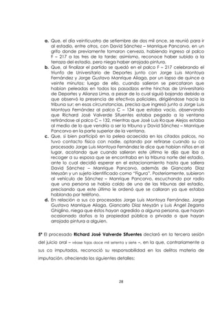28
a. Que, el día veinticuatro de setiembre de dos mil once, se reunió para ir
al estadio, entre otros, con David Sánchez – Manrique Pancorvo, en un
grifo donde previamente tomaron cerveza, habiendo ingreso al palco
F – 217 a las tres de la tarde; asimismo, reconoce haber subido a la
terraza del estadio, pero niega haber arrojado pintura.
b. Que, al finalizar el partido se quedó en el palco F – 217 celebrando el
triunfo de Universitario de Deportes junto con Jorge Luis Montoya
Fernández y Jorge Gustavo Manrique Aliaga, por un lapso de quince a
veinte minutos; luego de ello, cuando salieron se percataron que
habían peleadas en todos los pasadizos entre hinchas de Universitario
de Deportes y Alianza Lima, a pesar de lo cual siguió bajando debido a
que observó la presencia de efectivos policiales, dirigiéndose hacia la
tribuna sur; en esas circunstancias, precisa que ingresó junto a Jorge Luis
Montoya Fernández al palco C – 134 que estaba vacío, observando
que Richard José Valverde Sifuentes estaba pegado a la ventana
retirándose al palco C – 132, mientras que José Luis Roque Alejos estaba
al medio de lo que vendría a ser la tribuna y David Sánchez – Manrique
Pancorvo en la parte superior de la ventana.
c. Que, si bien participó en la pelea acaecida en los citados palcos, no
tuvo contacto físico con nadie, optando por retirarse cuando su co
procesado Jorge Luis Montoya Fernández le dice que habían niños en el
lugar, acotando que cuando salieron este último le dijo que iba a
recoger a su esposa que se encontraba en la tribuna norte del estadio,
ante lo cual decidió esperar en el estacionamiento hasta que saliera
David Sánchez – Manrique Pancorvo, además de Giancarlo Díaz
Meyzán y un sujeto identificado como “Figura”. Posteriormente, subieron
al vehículo de Sánchez – Manrique Pancorvo, escuchando por radio
que una persona se había caído de una de las tribunas del estadio,
precisando que este último le ordenó que se callaran ya que estaba
hablando por teléfono.
d. En relación a sus co procesados Jorge Luis Montoya Fernández, Jorge
Gustavo Manrique Aliaga, Giancarlo Díaz Meyzán y Luis Ángel Zegarra
Ghiglino, niega que éstos hayan agredido a alguna persona, que hayan
ocasionado daños a la propiedad pública o privada o que hayan
arrojado pintura a alguien.
5ª El procesado Richard José Valverde Sifuentes declaró en la tercera sesión
del juicio oral – véase fojas doce mil setenta y siete –, en la que, contrariamente a
sus co imputados, reconoció su responsabilidad en los delitos materia de
imputación, ofreciendo los siguientes detalles:
 