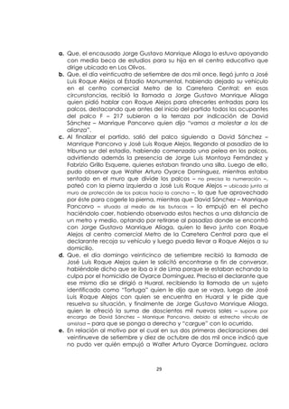 29
a. Que, el encausado Jorge Gustavo Manrique Aliaga lo estuvo apoyando
con media beca de estudios para su hija en el centro educativo que
dirige ubicado en Los Olivos.
b. Que, el día veinticuatro de setiembre de dos mil once, llegó junto a José
Luis Roque Alejos al Estadio Monumental, habiendo dejado su vehículo
en el centro comercial Metro de la Carretera Central; en esas
circunstancias, recibió la llamada a Jorge Gustavo Manrique Aliaga
quien pidió hablar con Roque Alejos para ofrecerles entradas para los
palcos, destacando que antes del inicio del partido todos los ocupantes
del palco F – 217 subieron a la terraza por indicación de David
Sánchez – Manrique Pancorvo quien dijo “vamos a molestar a los de
alianza”.
c. Al finalizar el partido, salió del palco siguiendo a David Sánchez –
Manrique Pancorvo y José Luis Roque Alejos, llegando al pasadizo de la
tribuna sur del estadio, habiendo comenzado una pelea en los palcos,
advirtiendo además la presencia de Jorge Luis Montoya Fernández y
Fabrizio Grillo Esquerre, quienes estaban tirando una silla. Luego de ello,
pudo observar que Walter Arturo Oyarce Domínguez, mientras estaba
sentado en el muro que divide los palcos – no precisa la numeración –,
pateó con la pierna izquierda a José Luis Roque Alejos – ubicado junto al
muro de protección de los palcos hacia la cancha –, lo que fue aprovechado
por éste para cogerle la pierna, mientras que David Sánchez – Manrique
Pancorvo – situado al medio de las butacas – lo empujó en el pecho
haciéndolo caer, habiendo observado estos hechos a una distancia de
un metro y medio, optando por retirarse al pasadizo donde se encontró
con Jorge Gustavo Manrique Aliaga, quien lo llevo junto con Roque
Alejos al centro comercial Metro de la Carretera Central para que el
declarante recoja su vehículo y luego pueda llevar a Roque Alejos a su
domicilio.
d. Que, el día domingo veinticinco de setiembre recibió la llamada de
José Luis Roque Alejos quien le solicitó encontrarse a fin de conversar,
habiéndole dicho que se iba a ir de Lima porque le estaban echando la
culpa por el homicidio de Oyarce Domínguez. Precisa el declarante que
ese mismo día se dirigió a Huaral, recibiendo la llamada de un sujeto
identificado como “Tortuga” quien le dijo que se vaya, luego de José
Luis Roque Alejos con quien se encuentra en Huaral y le pide que
resuelva su situación, y finalmente de Jorge Gustavo Manrique Aliaga,
quien le ofreció la suma de doscientos mil nuevos soles – supone por
encargo de David Sánchez – Manrique Pancorvo, debido al estrecho vínculo de
amistad – para que se ponga a derecho y “cargue” con lo ocurrido.
e. En relación al motivo por el cual en sus dos primeras declaraciones del
veintinueve de setiembre y diez de octubre de dos mil once indicó que
no pudo ver quién empujó a Walter Arturo Oyarce Domínguez, aclara
 