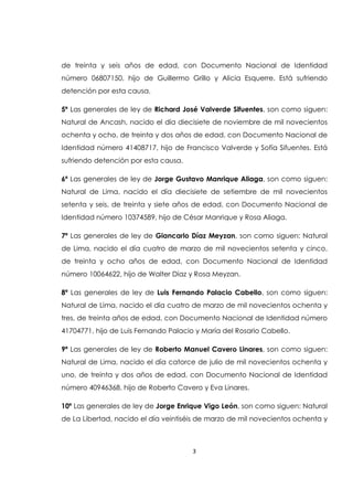 3
de treinta y seis años de edad, con Documento Nacional de Identidad
número 06807150, hijo de Guillermo Grillo y Alicia Esquerre. Está sufriendo
detención por esta causa.
5ª Las generales de ley de Richard José Valverde Sifuentes, son como siguen:
Natural de Ancash, nacido el día diecisiete de noviembre de mil novecientos
ochenta y ocho, de treinta y dos años de edad, con Documento Nacional de
Identidad número 41408717, hijo de Francisco Valverde y Sofía Sifuentes. Está
sufriendo detención por esta causa.
6ª Las generales de ley de Jorge Gustavo Manrique Aliaga, son como siguen:
Natural de Lima, nacido el día diecisiete de setiembre de mil novecientos
setenta y seis, de treinta y siete años de edad, con Documento Nacional de
Identidad número 10374589, hijo de César Manrique y Rosa Aliaga.
7ª Las generales de ley de Giancarlo Díaz Meyzan, son como siguen: Natural
de Lima, nacido el día cuatro de marzo de mil novecientos setenta y cinco,
de treinta y ocho años de edad, con Documento Nacional de Identidad
número 10064622, hijo de Walter Díaz y Rosa Meyzan.
8ª Las generales de ley de Luis Fernando Palacio Cabello, son como siguen:
Natural de Lima, nacido el día cuatro de marzo de mil novecientos ochenta y
tres, de treinta años de edad, con Documento Nacional de Identidad número
41704771, hijo de Luis Fernando Palacio y María del Rosario Cabello.
9ª Las generales de ley de Roberto Manuel Cavero Linares, son como siguen:
Natural de Lima, nacido el día catorce de julio de mil novecientos ochenta y
uno, de treinta y dos años de edad, con Documento Nacional de Identidad
número 40946368, hijo de Roberto Cavero y Eva Linares.
10ª Las generales de ley de Jorge Enrique Vigo León, son como siguen: Natural
de La Libertad, nacido el día veintiséis de marzo de mil novecientos ochenta y
 
