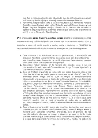 30
que fue a recomendación del abogado que lo patrocinaba en aquel
entonces, quien le dijo que era mejor no meterse en problemas.
f. Por último, niega haber visto a sus co imputados Luis Fernando Palacio
Cabello, Jorge Enrique Vigo León, Roberto Manuel Cavero Linares y Luis
Ángel Zegarra Ghiglino, arrojar pintura de la terraza del estadio o
agredir a alguna persona, además, precisa que concluido el partido no
volvió a ver a Giancarlo Díaz Meyzán.
6ª El encausado Jorge Gustavo Manrique Aliaga prestó su declaración en las
sesiones cuarta y quinta del juicio oral – véase fojas doce mil ciento treinta y ocho, y
siguientes, y doce mil ciento sesenta y cuatro, vuelta, y siguientes –, negando su
responsabilidad en los ilícitos incriminados. Al respecto, precisó lo siguiente:
a. Que, conoce a la totalidad de su co procesados, a excepción de
Giovanni Telésforo Morante Flores, acotando que con David Sánchez –
Manrique Pancorvo tiene más de amistad ya que viven cerca y porque
años atrás salían con sus respectivas parejas.
b. Reconoce haber estado en la terraza del estadio junto a sus co
procesados Roberto Manuel Cavero Linares, Jorge Enrique Vigo León y
Luis Fernando Palacio Cabello.
c. Que, al finalizar el partido se retiró solo del palco bajando dos o tres
pisos hacia el sector norte para encontrarse en el nivel C con Erick
Bramdest Dam, luego de lo cual se dirigió al estacionamiento
observando una pelea en el límite de la tribuna oriente y sur, logrando
divisar a sus co imputados Richard José Valverde Sifuentes, Fabrizio Grillo
Esquerre y Jorge Luis Montoya Fernández, asimismo a David Sánchez –
Manrique Pancorvo y José Luis Roque Alejos, quienes salieron
caminando de uno de los palcos – no precisa el número – escoltados por
dos efectivos policiales. Posteriormente, se retira junto con Roque Alejos
y Valverde Sifuentes, precisando en el que trayecto escuchó al primero
increpándole al segundo sobre lo que había hecho, a lo que éste último
contestó “pucha cholo se me pasó la mano” “(…) tú crees que esté
muerto”, motivo por el cual encendió el radio de su vehículo
escuchando que un hincha del club Alianza Lima se había caído de un
palco.
d. Que, sí tuvo comunicación luego de ocurridos los hechos con sus co
acusados David Sánchez – Manrique Pancorvo, José Luis Roque Alejos y
Richard José Valverde Sifuentes, anotando, que al primero de los
mencionados le dijo que se ponga a derecho ya que no tenía nada
que ver, mientras que al tercero le indicó que asuma su responsabilidad,
a lo que éste respondió: “a mí no me conoce(…) nadie, no saben mi
 