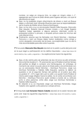 31
nombre, no salgo en ninguna foto, no salgo en ningún video (…)”,
agregando que incluso le pidió dinero para fugarse del país, a lo que el
declarante se negó.
e. Que, no ha realizado ningún ofrecimiento de dinero a José Luis Roque
Alejos y a Richard José Valverde Sifuentes para que se responsabilizaran
de la muerte de Walter Arturo Oyarce Domínguez.
f. Que, no ha visto a sus co encausados Fabrizio Grillo Esquerre, Giancarlo
Díaz Meyzán, Roberto Manuel Cavero Linares y Luis Ángel Zegarra
Gighilino haber agredido a alguna persona, atentado contra la
propiedad pública o privada, o arrojado pintura sobre los hinchas del
club Alianza Lima.
g. Finalmente, precisa que las llamadas con David Sánchez – Manrique
Pancorvo y José Luis Roque Alejos fueron realizadas como amigo y
como abogado conocedor de las leyes, aconsejándoles que no era lo
más recomendable para ellos estar huyendo.
7ª El acusado Giancarlo Díaz Meyzán declaró en la sesión cuarta del juicio oral
en la que negó su participación en los delitos imputados – véase fojas doce mil
ciento treinta y tres, vuelta, y siguientes –. Sus explicaciones fueron las siguientes:
a. Que, el día veinticuatro de setiembre de dos mil once acudió al Estadio
Monumental al palco C – 93, precisando que al finalizar el primer tiempo
del partido se dirigió a comprar una hamburguesa, sin embargo, al
momento de volver no pudo ubicar el citado palco, encontrándose con
sus co procesados David Sánchez – Manrique Pancorvo, Jorge Luis
Montoya Fernández y Fabrizio Grillo Esquerre, quienes le dijeron se
quedara a ver el segundo tiempo del partido en el palco que ellos
ocupaban (F – 217), lugar del cual no salió y se quedó hasta finalizar el
mismo para luego dirigirse hacia la salida, no sin antes encontrarse con
Sánchez – Manrique Pancorvo quien estaba a bordo de su vehículo
junto a otras personas, entre ellas Jorge Luis Montoya Fernández y
Fabrizio Grillo Esquerre.
b. En relación a su co imputado Jorge Luis Montoya Fernández, niega
haberlo visto agredir a otra persona o arrojar pintura.
8° El imputado Luis Fernando Palacio Cabello declaró en la sesión tercera del
juicio oral bajo los siguientes argumentos – véase fojas doce mil noventa y nueve,
vuelta, y siguientes –:
 