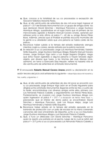 32
a. Que, conoce a la totalidad de sus co procesados a excepción de
Giovanni Telésforo Morante Flores.
b. Que, el día veinticuatro de setiembre de dos mil once logró ingresar al
palco F – 217 del Estadio Monumental con un grupo de amigos entre los
que destacan David Sánchez – Manrique Pancorvo y Jorge Gustavo
Manrique Aliaga, quedándose en el lugar hasta que el primero de los
mencionados agredió a Roberto Manuel Cavero Linares, optando por
retirarse junto a este último al palco F – 62 de su amigo Renzo Pérez
Boza. Además, precisa que al finalizar el partido escuchó murmullos de
la gente a su alrededor sobre que una persona se había caído de los
palcos.
c. Reconoce haber subido a la terraza del estadio realizando arengas
mientras cogía su correa, siendo retirado por la policía nacional.
d. En relación a sus co procesados Jorge Luis Montoya Fernández, Fabrizio
Grillo Esquerre, Jorge Gustavo Manrique Aliaga, Roberto Manuel Cavero
Linares, Jorge Enrique Vigo León y Luis Ángel Zegarra Ghiglino, niega
que éstos hayan agredido a alguna persona o hayan lanzado algún
objeto, por diverso que fuera, a los hinchas del club Alianza Lima,
asimismo, en torno a Giancarlo Díaz Meyzán, refiere no haberlo visto el
día veinticuatro de setiembre en el Estadio Monumental.
9° El encausado Roberto Manuel Cavero Linares prestó su declaración en la
sesión tercera del juicio oral señalando lo siguiente – véase fojas doce mil noventa y
tres, vuelta, y siguientes –:
a. Que, el día veinticuatro de setiembre de dos mil once se encontró con
su co procesado Jorge Enrique Vigo León en el Óvalo Higuereta para
dirigirse juntos al Estadio Monumental, llegando entre las tres y cuatro de
la tarde, encontrándose con diversos amigos entre ellos, primero con
Luis Fernando Palacio Cabello, y seguidamente con Renzo Pérez Boza.
Posteriormente, se cruzaron con Jorge Gustavo Manrique Aliaga con
quien ingresaron al palco F – 217 – a excepción de Renzo Pérez Boza –,
precisando que al interior de dicho palco se encontraban David
Sánchez – Manrique Pancorvo, José Luis Roque Alejos, Jorge Luis
Montoya Fernández y Fabrizio Grillo Esquerre.
b. Reconoce haber estado en la terraza del estadio apoyado en la
baranda de protección con un palo de escoba en la mano coreando
canciones del club Universitario de Deportes, junto a sus co imputados
Jorge Gustavo Manrique Aliaga y Luis Fernando Palacio Cabello.
c. Que, sí tuvo un altercado con David Sánchez – Manrique Pancorvo
quien le asestó una patada en el pecho, luego de lo cual se retiró del
palco F – 217 junto a sus co procesados Luis Fernando Palacio Cabello y
 