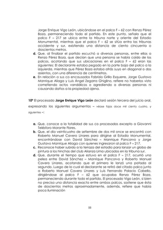 33
Jorge Enrique Vigo León, ubicándose en el palco F – 62 con Renzo Pérez
Boza, permaneciendo todo el partido. En este punto, señala que el
palco F – 217 se ubica entre la tribuna norte y oriente del Estadio
Monumental, mientras que el palco F – 62 se sitúa entra las tribunas
occidente y sur, existiendo una distancia de ciento cincuenta o
doscientos metros.
d. Que, al finalizar el partido escuchó a diversas personas, entre ellas a
Renzo Pérez Boza, que decían que una persona se había caído de los
palcos, acotando que sus ubicaciones en el palco F – 62 eran las
siguientes: El declarante estaba pegado en la parte baja del palco a la
izquierda, mientras que Pérez Boza estaba atrás suyo en diagonal o dos
asientos, con una diferencia de centímetros.
e. En relación a sus co encausados Fabrizio Grillo Esquerre, Jorge Gustavo
Manrique Aliaga y Luis Ángel Zegarra Ghiglino, refiere no haberlos visto
cometiendo actos vandálicos o agrediendo a diversas personas ni
causando daños a la propiedad ajena.
10ª El procesado Jorge Enrique Vigo León declaró sesión tercera del juicio oral,
expresando los siguientes argumentos – véase fojas doce mil ciento cuatro, y
siguientes –:
a. Que, conoce a la totalidad de sus co procesados excepto a Giovanni
Telésforo Morante Flores.
b. Que, el día veinticuatro de setiembre de dos mil once se encontró con
Roberto Manuel Cavero Linares para dirigirse al Estadio Monumental,
encontrándose con David Sánchez – Manrique Pancorvo y Jorge
Gustavo Manrique Aliaga con quienes ingresaron al palco F – 217.
c. Reconoce haber subido a la terraza del estadio para lanzar un globo de
pintura a los hinchas del club Alianza Lima ubicados en la tribuna sur.
d. Que, durante el tiempo que estuvo en el palco F – 217, ocurrió una
pelea entre David Sánchez – Manrique Pancorvo y Roberto Manuel
Cavero Linares, acotando que el primero le lanzó una patada al
segundo. Luego de lo cual el declarante se retiró del citado palco junto
a Roberto Manuel Cavero Linares y Luis Fernando Palacio Cabello,
dirigiéndose al palco F – 62 que ocupaba Renzo Pérez Boza,
permaneciendo durante todo el partido. El procesado Vigo León, si bien
no precisa una distancia exacta entre ambos palcos, sostiene que ésta
de doscientos metros aproximadamente, además, refiere que había
poca iluminación
 