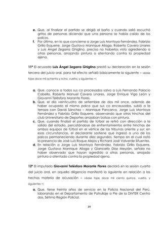 34
e. Que, al finalizar el partido se dirigió al baño y cuando salió escuchó
gritos de personas diciendo que una persona se había caído de los
palcos.
f. Por último, en lo que concierne a Jorge Luis Montoya Fernández, Fabrizio
Grillo Esquerre, Jorge Gustavo Manrique Aliaga, Roberto Cavero Linares
y Luis Ángel Zegarra Ghiglino, precisa no haberlos visto agrediendo a
otras personas, arrojando pintura o atentando contra la propiedad
ajena.
11ª El acusado Luis Ángel Zegarra Ghiglino prestó su declaración en la sesión
tercera del juicio oral, para tal efecto señaló básicamente lo siguiente – véase
fojas doce mil ochenta y ocho, vuelta, y siguientes –:
a. Que, conoce a todos sus co procesados salvo a Luis Fernando Palacio
Cabello, Roberto Manuel Cavero Linares, Jorge Enrique Vigo León y
Giovanni Telésforo Morante Flores.
b. Que, el día veinticuatro de setiembre de dos mil once, además de
haber ocupado el mismo palco que sus co encausados, subió a la
terraza con David Sánchez – Manrique Pancorvo, Jorge Luis Montoya
Fernández y Fabrizio Grillo Esquerre, observando que otros hinchas del
club Universitario de Deportes arrojaban bolsas con pintura.
c. Que, cuando finalizó el partido de fútbol se retiró con dirección a la
salida del estadio, percatándose de enfrentamientos entre hinchas de
ambos equipos de fútbol en el vértice de las tribunas oriente y sur; en
esas circunstancias, el declarante sostiene que ingresó a uno de los
palcos permaneciendo durante diez segundos, tiempo en el cual notó
la presencia de José Luis Roque Alejos y Richard José Valverde Sifuentes.
d. En relación a Jorge Luis Montoya Fernández, Fabrizio Grillo Esquerre,
Jorge Gustavo Manrique Aliaga y Giancarlo Díaz Meyzán, señala no
haber observado que hayan agredido a otras personas, arrojado
pintura o atentado contra la propiedad ajena.
12ª El imputado Giovanni Telésforo Morante Flores declaró en la sesión cuarta
del juicio oral, en aquella diligencia manifestó lo siguiente en relación a los
hechos materia de acusación – véase fojas doce mil ciento quince, vuelta, y
siguientes –:
a. Que, tiene treinta años de servicio en la Policía Nacional del Perú,
laborando en el Departamento de Patrullaje a Pie de la DIVTER Centro
dos, Sétima Región Policial.
 