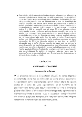 35
b. Que, el día veinticuatro de setiembre de dos mil once, fue asignado al
resguardo de la puerta de acceso de vehículos número cuatro del lado
norte del Estadio Monumental del club Universitario de Deportes. En esas
circunstancias, precisa que fue llamado por el Jefe de Seguridad del
referido estadio – de nombre Wilmer Augusto Rivadeneyra Soria –, quien le
señaló que había un problema en la zona de los palcos, requiriendo la
presencia de un efectivo policial; anota el declarante que al acudir al
palco D – 135 se percató que el señor Sánchez Miranda estaba
reclamando ya que había sido víctima de una agresión por parte de
sujetos que ingresaron a su palco, destacando que el denunciante se
encontraba con evidentes síntomas de haber ingerido alcohol, además
de no haber observado algún tipo de lesión el rostro. En este punto
señala que si bien confeccionó un parte en el que consignó los datos
personales de Sánchez Miranda, debido a que éste se rectificó
alegando que el señor Chimoy Asenjo no había sido su agresor, y
además se retiró de las oficinas, procedió a destruirlo porque no había
mérito para ponerlos a disposición ya que no había presenciado ningún
hecho que lo justificada. Finalmente, enfatiza en el hecho que hasta en
dos oportunidades le solicitó a Sánchez Miranda para que lo
acompañara a la comisaría junto con Chimoy Asenjo, sin embargo, el
primero de los citados se negó.
CAPÍTULO IV
CUESTIONES PROBATORIAS
FORMULACIÓN DE TACHAS
1ª Los problemas referidos a la aportación al juicio de ciertas diligencias
documentadas de la fase de instrucción, así como diversos documentos
incorporados en las tres fases del proceso penal, han sido objeto de especial
análisis en el curso del juicio, especialmente en el momento de la
presentación oral de la prueba documental. Siendo así, como el primer paso
para la valoración de la prueba es determinar la legalidad y legitimidad de la
información aportada al proceso – ‘juicio de valorabilidad’– corresponde definir
con exactitud qué prueba de la propuesta y objetada por las partes integrará
válidamente el material objeto de apreciación judicial.
 