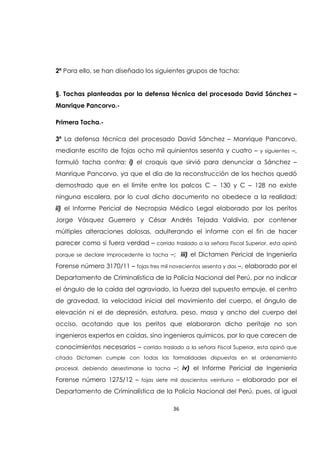 36
2ª Para ello, se han diseñado los siguientes grupos de tacha:
§. Tachas planteadas por la defensa técnica del procesado David Sánchez –
Manrique Pancorvo.-
Primera Tacha.-
3ª La defensa técnica del procesado David Sánchez – Manrique Pancorvo,
mediante escrito de fojas ocho mil quinientos sesenta y cuatro – y siguientes –,
formuló tacha contra: i) el croquis que sirvió para denunciar a Sánchez –
Manrique Pancorvo, ya que el día de la reconstrucción de los hechos quedó
demostrado que en el límite entre los palcos C – 130 y C – 128 no existe
ninguna escalera, por lo cual dicho documento no obedece a la realidad;
ii) el Informe Pericial de Necropsia Médico Legal elaborado por los peritos
Jorge Vásquez Guerrero y César Andrés Tejada Valdivia, por contener
múltiples alteraciones dolosas, adulterando el informe con el fin de hacer
parecer como si fuera verdad – corrido traslado a la señora Fiscal Superior, esta opinó
porque se declare improcedente la tacha –; iii) el Dictamen Pericial de Ingeniería
Forense número 3170/11 – fojas tres mil novecientos sesenta y dos –, elaborado por el
Departamento de Criminalística de la Policía Nacional del Perú, por no indicar
el ángulo de la caída del agraviado, la fuerza del supuesto empuje, el centro
de gravedad, la velocidad inicial del movimiento del cuerpo, el ángulo de
elevación ni el de depresión, estatura, peso, masa y ancho del cuerpo del
occiso, acotando que los peritos que elaboraron dicho peritaje no son
ingenieros expertos en caídas, sino ingenieros químicos, por lo que carecen de
conocimientos necesarios – corrido traslado a la señora Fiscal Superior, esta opinó que
citado Dictamen cumple con todas las formalidades dispuestas en el ordenamiento
procesal, debiendo desestimarse la tacha –; iv) el Informe Pericial de Ingeniería
Forense número 1275/12 – fojas siete mil doscientos veintiuno – elaborado por el
Departamento de Criminalística de la Policía Nacional del Perú, pues, al igual
 