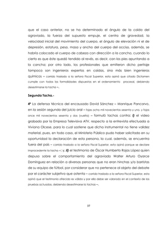 37
que el caso anterior, no se ha determinado el ángulo de la caída del
agraviado, la fuerza del supuesto empuje, el centro de gravedad, la
velocidad inicial del movimiento del cuerpo, el ángulo de elevación ni el de
depresión, estatura, peso, masa y ancho del cuerpo del occiso, además, se
habría colocado el cuerpo de cabeza con dirección a la cancha, cuando lo
cierto es que éste quedó tendido al revés, es decir, con los pies apuntando a
la cancha; por otro lado, los profesionales que emitieron dicho peritaje
tampoco son ingenieros expertos en caídas, sino más bien ingenieros
químicos – corrido traslado a la señora Fiscal Superior, esta opinó que citado Dictamen
cumple con todas las formalidades dispuestas en el ordenamiento procesal, debiendo
desestimarse la tacha –.
Segunda Tacha.-
4ª La defensa técnica del encausado David Sánchez – Manrique Pancorvo,
en la sesión segunda del juicio oral – fojas ocho mil novecientos sesenta y uno, y fojas
once mil novecientos sesenta y dos (vuelta) – formuló tachas contra: i) el video
grabado por la Empresa Televisiva ATV, respecto a la entrevista efectuada a
Viviana Olcese, para lo cual sostiene que dicha instrumental no tiene validez
material, pues, en todo caso, el Ministerio Público pudo haber solicitado en su
oportunidad la declaración de esta persona, la cual, además, se encuentra
fuera del país – corrido traslado a la señora Fiscal Superior, esta opinó porque se declare
improcedente la tacha –; y, ii) el testimonio de Óscar Humberto Rojas López quien
depuso sobre el comportamiento del agraviado Walter Arturo Oyarce
Domínguez en relación a diversas personas que no eran hinchas y/o barristas
de su equipo de fútbol, por considerar que no pertenece al objeto del debate
por el carácter subjetivo que ostenta – corrido traslado a la señora Fiscal Superior, esta
opinó que el testimonio ofrecido es válido y por ello debe ser valorado en el contexto de las
pruebas actuadas, debiendo desestimarse la tachas –.
 