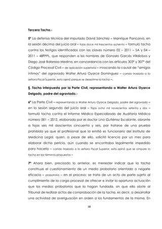 38
Tercera Tacha.-
5º La defensa técnica del imputado David Sánchez – Manrique Pancorvo, en
la sesión décima del juicio oral – fojas doce mil trescientos ochenta – formuló tacha
contra los testigos identificados con las claves número 02 – 2011 – SA y 04 –
2011 – 48FPPL, que responden a los nombres de Gonzalo Garcés Villalobos y
Diego José Balarezo Medina, en concordancia con los artículos 303ª y 307ª del
Código Procesal Civil – de aplicación supletoria – invocando la causal de “amigos
íntimos” del agraviado Walter Arturo Oyarce Domínguez – corrido traslado a la
señora Fiscal Superior, esta opinó porque se desestime la tacha –.
§. Tacha interpuesta por la Parte Civil, representando a Walter Arturo Oyarce
Delgado, padre del agraviado.-
6ª La Parte Civil – representando a Walter Arturo Oyarce Delgado, padre del agraviado –
en la sesión segunda del juicio oral – fojas ocho mil novecientos setenta y dos –
formuló tacha contra el Informe Médico Especializado de Auditoría Médica
número 001 – 2012, elaborado por el doctor Lino Gutiérrez Escalante, obrante
a fojas seis mil doscientos cincuenta y seis, por tratarse de una prueba
prohibida ya que el profesional que la emitió es funcionario del Instituto de
Medicina Legal, quien, a pesar de ello, solicitó licencia por un mes para
elaborar dicha pericia, aún cuando se encontraba legalmente impedido
para hacerlo – corrido traslado a la señora Fiscal Superior, esta opinó que se ampare la
tacha en los términos propuestos –
7ª Ahora bien, precisado lo anterior, es menester indicar que la tacha
constituye el cuestionamiento de un medio probatorio orientado a negarle
eficacia – probatoria – en el proceso; se trata de un acto de parte sujeto al
cumplimiento de la carga procesal de ofrecer e instar la oportuna actuación
que los medios probatorios que la hagan fundada, sin que ello obste al
Tribunal de realizar actos de comprobación de la tacha, es decir, a desarrollar
una actividad de averiguación en orden a los fundamentos de la misma. En
 