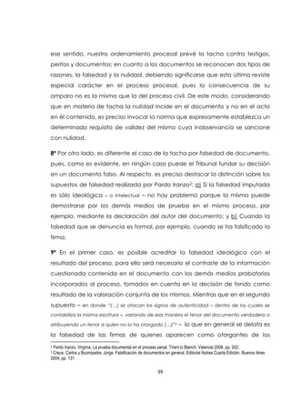 39
ese sentido, nuestro ordenamiento procesal prevé la tacha contra testigos,
peritos y documentos; en cuanto a los documentos se reconocen dos tipos de
razones, la falsedad y la nulidad, debiendo significarse que esta última reviste
especial carácter en el proceso procesal, pues la consecuencia de su
amparo no es la misma que la del proceso civil. De este modo, considerando
que en materia de tacha la nulidad incide en el documento y no en el acto
en él contenido, es preciso invocar la norma que expresamente establezca un
determinado requisito de validez del mismo cuya inobservancia se sancione
con nulidad.
8ª Por otro lado, es diferente el caso de la tacha por falsedad de documento,
pues, como es evidente, en ningún caso puede el Tribunal fundar su decisión
en un documento falso. Al respecto, es preciso destacar la distinción sobre los
supuestos de falsedad realizada por Pardo Iranzo2: a) Si la falsedad imputada
es sólo ideológica – o intelectual – no hay problema porque la misma puede
demostrarse por los demás medios de prueba en el mismo proceso, por
ejemplo, mediante la declaración del autor del documento; y b) Cuando la
falsedad que se denuncia es formal, por ejemplo, cuando se ha falsificado la
firma.
9ª En el primer caso, es posible acreditar la falsedad ideológica con el
resultado del proceso, para ello será necesario el contraste de la información
cuestionada contenida en el documento con los demás medios probatorios
incorporados al proceso, tomados en cuenta en la decisión de fondo como
resultado de la valoración conjunta de los mismos. Mientras que en el segundo
supuesto – en donde “(…) se atacan los signos de autenticidad – dentro de los cuales se
contabiliza la misma escritura –, variando de esa manera el tenor del documento verdadero o
atribuyendo un tenor a quien no lo ha otorgado (…)”3 – lo que en general se delata es
la falsedad de las firmas de quienes aparecen como otorgantes de los
2 Pardo Iranzo, Virginia. La prueba documental en el proceso penal. Tirant lo Blanch. Valencia 2008, pp. 202.
3 Creus, Carlos y Buompadre, Jorge. Falsificación de documentos en general. Editorial Astrea Cuarta Edición. Buenos Aires
2004, pp. 131.
 