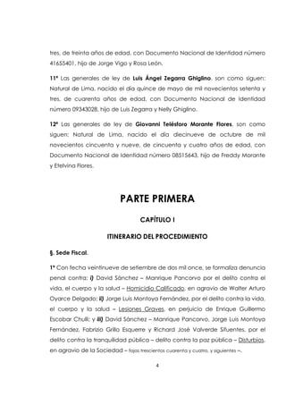 4
tres, de treinta años de edad, con Documento Nacional de Identidad número
41655401, hijo de Jorge Vigo y Rosa León.
11ª Las generales de ley de Luis Ángel Zegarra Ghiglino, son como siguen:
Natural de Lima, nacido el día quince de mayo de mil novecientos setenta y
tres, de cuarenta años de edad, con Documento Nacional de Identidad
número 09343028, hijo de Luis Zegarra y Nelly Ghiglino.
12ª Las generales de ley de Giovanni Telésforo Morante Flores, son como
siguen: Natural de Lima, nacido el día diecinueve de octubre de mil
novecientos cincuenta y nueve, de cincuenta y cuatro años de edad, con
Documento Nacional de Identidad número 08515643, hijo de Freddy Morante
y Etelvina Flores.
PARTE PRIMERA
CAPÍTULO I
ITINERARIO DEL PROCEDIMIENTO
§. Sede Fiscal.
1ª Con fecha veintinueve de setiembre de dos mil once, se formaliza denuncia
penal contra: i) David Sánchez – Manrique Pancorvo por el delito contra el
vida, el cuerpo y la salud – Homicidio Calificado, en agravio de Walter Arturo
Oyarce Delgado; ii) Jorge Luis Montoya Fernández, por el delito contra la vida,
el cuerpo y la salud – Lesiones Graves, en perjuicio de Enrique Guillermo
Escobar Chulli; y iii) David Sánchez – Manrique Pancorvo, Jorge Luis Montoya
Fernández, Fabrizio Grillo Esquerre y Richard José Valverde Sifuentes, por el
delito contra la tranquilidad pública – delito contra la paz pública – Disturbios,
en agravio de la Sociedad – fojas trescientos cuarenta y cuatro, y siguientes –.
 