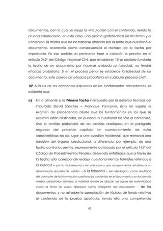 40
documentos, con lo cual se niega la vinculación con el contenido, siendo la
prueba conducente, en este caso, una pericia grafotécnica de las firmas y el
contenido; la misma que de no haberse ofrecido por la parte que cuestionó el
documento, acarrearía como consecuencia al rechazo de la tacha por
improbada. En ese sentido, es pertinente traer a colación lo previsto en el
artículo 242ª del Código Procesal Civil, que establece: “Si se declara fundada
la tacha de un documento por haberse probado su falsedad, no tendrá
eficacia probatoria. Si en el proceso penal se establece la falsedad de un
documento, éste carece de eficacia probatoria en cualquier proceso civil”.
10ª A la luz de los conceptos expuestos en los fundamentos precedentes, es
evidente que:
a) En lo atinente a la Primera Tacha interpuesta por la defensa técnica del
imputado David Sánchez – Manrique Pancorvo, ésta no supera el
examen de procedencia desde que los fundamentos en los que se
sustenta están destinados, en puridad, a cuestionar no sólo el contenido,
sino el sentido probatorio de las pericias reseñadas en el parágrafo
segundo del presente capítulo. Un cuestionamiento de estas
características no da lugar a una cuestión incidental, que merezca una
decisión del órgano jurisdiccional, a diferencia, por ejemplo, de una
tacha contra los peritos, expresamente autorizada por el artículo 165° del
Código de Procedimientos Penales; debiendo enfatizarse que a través de
la tacha sólo corresponde realizar cuestionamientos formales referidos a
la nulidad – por la inobservancia de una norma que expresamente establezca un
determinado requisito de validez – o la falsedad – sea ideológica, como resultado
del contraste de la información cuestionada contenida en el documento con los demás
medios probatorios idóneos, o material donde se atacan los signos de autenticidad
como la firma de quien aparezca como otorgante del documento – de los
documentos, y no así sobre la apreciación de tópicos de fondo relativos
al contenido de la prueba aportada, siendo ello una competencia
 