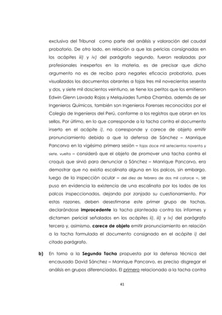 41
exclusiva del Tribunal como parte del análisis y valoración del caudal
probatorio. De otro lado, en relación a que las pericias consignadas en
los acápites iii) y iv) del parágrafo segundo, fueron realizadas por
profesionales inexpertos en la materia, es de precisar que dicho
argumento no es de recibo para negarles eficacia probatoria, pues
visualizados los documentos obrantes a fojas tres mil novecientos sesenta
y dos, y siete mil doscientos veintiuno, se tiene los peritos que los emitieron
Edwin Glenn Lavado Rojas y Melquiades Tumba Chamba, además de ser
Ingenieros Químicos, también son Ingenieros Forenses reconocidos por el
Colegio de Ingenieros del Perú, conforme a los registros que obran en los
sellos. Por último, en lo que corresponde a la tacha contra el documento
inserto en el acápite i), no corresponde y carece de objeto emitir
pronunciamiento debido a que la defensa de Sánchez – Manrique
Pancorvo en la vigésimo primera sesión – fojas doce mil setecientos noventa y
siete, vuelta – consideró que el objeto de promover una tacha contra el
croquis que sirvió para denunciar a Sánchez – Manrique Pancorvo, era
demostrar que no existía escalinata alguna en los palcos, sin embargo,
luego de la inspección ocular – del diez de febrero de dos mil catorce –, se
puso en evidencia la existencia de una escalinata por los lados de los
palcos inspeccionados, dejando por zanjado su cuestionamiento. Por
estas razones, deben desestimarse este primer grupo de tachas,
declarándose improcedente la tacha planteada contra los informes y
dictamen pericial señalados en los acápites ii), iii) y iv) del parágrafo
tercero y, asimismo, carece de objeto emitir pronunciamiento en relación
a la tacha formulada el documento consignado en el acápite i) del
citado parágrafo.
b) En torno a la Segunda Tacha propuesta por la defensa técnica del
encausado David Sánchez – Manrique Pancorvo, es preciso disgregar el
análisis en grupos diferenciados. El primero relacionado a la tacha contra
 