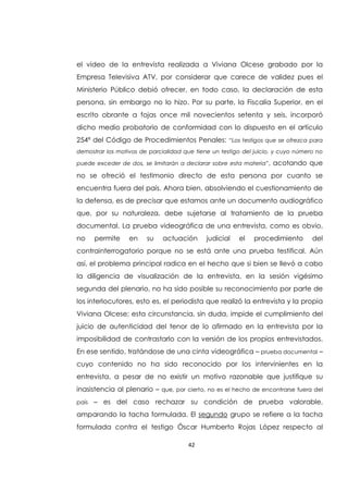 42
el video de la entrevista realizada a Viviana Olcese grabado por la
Empresa Televisiva ATV, por considerar que carece de validez pues el
Ministerio Público debió ofrecer, en todo caso, la declaración de esta
persona, sin embargo no lo hizo. Por su parte, la Fiscalía Superior, en el
escrito obrante a fojas once mil novecientos setenta y seis, incorporó
dicho medio probatorio de conformidad con lo dispuesto en el artículo
254ª del Código de Procedimientos Penales: “Los testigos que se ofrezca para
demostrar los motivos de parcialidad que tiene un testigo del juicio, y cuyo número no
puede exceder de dos, se limitarán a declarar sobre esta materia”, acotando que
no se ofreció el testimonio directo de esta persona por cuanto se
encuentra fuera del país. Ahora bien, absolviendo el cuestionamiento de
la defensa, es de precisar que estamos ante un documento audiográfico
que, por su naturaleza, debe sujetarse al tratamiento de la prueba
documental. La prueba videográfica de una entrevista, como es obvio,
no permite en su actuación judicial el procedimiento del
contrainterrogatorio porque no se está ante una prueba testifical. Aún
así, el problema principal radica en el hecho que si bien se llevó a cabo
la diligencia de visualización de la entrevista, en la sesión vigésimo
segunda del plenario, no ha sido posible su reconocimiento por parte de
los interlocutores, esto es, el periodista que realizó la entrevista y la propia
Viviana Olcese; esta circunstancia, sin duda, impide el cumplimiento del
juicio de autenticidad del tenor de lo afirmado en la entrevista por la
imposibilidad de contrastarlo con la versión de los propios entrevistados.
En ese sentido, tratándose de una cinta videográfica – prueba documental –
cuyo contenido no ha sido reconocido por los intervinientes en la
entrevista, a pesar de no existir un motivo razonable que justifique su
inasistencia al plenario – que, por cierto, no es el hecho de encontrarse fuera del
país – es del caso rechazar su condición de prueba valorable,
amparando la tacha formulada. El segundo grupo se refiere a la tacha
formulada contra el testigo Óscar Humberto Rojas López respecto al
 