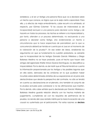 44
establece, y al ser un testigo una persona física que va a declarar sobre
un hecho que conoce, es lógico que se le exija cierta capacidad. Para
ello, y a efectos de mejor entendimiento, cabe recurrir a lo señalado, al
respecto, por Gómez Colomer: “Si las causas de inidoneidad (o de
incapacidad) excluyen a una persona para declarar como testigo y de
hacerlo en todos los procesos, las tachas se refieren a la imparcialidad y,
por tanto, atienden a un proceso determinado, no excluyendo a una
persona a declarar como testigo, sino evidenciando un hecho o
circunstancias que la hace sospechosa de parcialidad, por lo que su
concurrencia deberá ser tenida en cuenta por el Juez en el momento de
la valoración de la prueba”5. En ese orden de ideas, analizando los
argumentos en que se fundamenta la cuestión probatoria, se advierte
que la incapacidad de los testigos Gonzalo Garcés Villalobos y Diego
Balarezo Medina no se haya probada, pues el hecho que hayan sido
amigos del agraviado Walter Arturo Oyarce Domínguez, no descalifica su
imparcialidad. Por lo demás, es de insistir que el Tribunal tendrá en cuenta
la información proporcionada por los testigos y las posibles lagunas que
en ella exista, derivadas de las omisiones en la que pudieran haber
incurrido sobre determinados ámbitos de sus exposiciones en el juicio oral,
destacándose que desde la perspectiva del contraste, no sólo se tendrá
en cuenta sus declaraciones en el plenario, sino también el conjunto de
la prueba actuada para corroborar o no las afirmaciones que inserten.
Por lo demás, sólo cabe señalar que lo declarado por Garcés Villalobos y
Balarezo Medina guarda relación directa con los hechos materia de
juzgamiento, cumpliendo así con los requisitos de pertinencia de la
prueba, no siendo del caso restarle mérito por la mera invocación de una
causal no sustentada por el peticionante. Por estas razones se declara
5 Gómez Colomer, Juan – Luis. Ob. Cit, pp. 256.
 