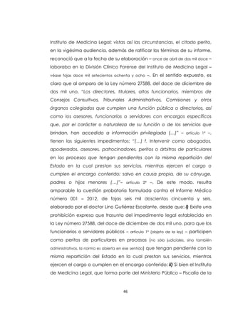 46
Instituto de Medicina Legal; vistas así las circunstancias, el citado perito,
en la vigésima audiencia, además de ratificar los términos de su informe,
reconoció que a la fecha de su elaboración – once de abril de dos mil doce –
laboraba en la División Clínico Forense del Instituto de Medicina Legal –
véase fojas doce mil setecientos ochenta y ocho –. En el sentido expuesto, es
claro que al amparo de la Ley número 27588, del doce de diciembre de
dos mil uno, “Los directores, titulares, altos funcionarios, miembros de
Consejos Consultivos, Tribunales Administrativos, Comisiones y otros
órganos colegiados que cumplen una función pública o directorios, así
como los asesores, funcionarios o servidores con encargos específicos
que, por el carácter o naturaleza de su función o de los servicios que
brindan, han accedido a información privilegiada (…)” – artículo 1ª –,
tienen los siguientes impedimentos: “(…) f. Intervenir como abogados,
apoderados, asesores, patrocinadores, peritos o árbitros de particulares
en los procesos que tengan pendientes con la misma repartición del
Estado en la cual prestan sus servicios, mientras ejercen el cargo o
cumplen el encargo conferido; salvo en causa propia, de su cónyuge,
padres o hijos menores (…)”– artículo 2ª –. De este modo, resulta
amparable la cuestión probatoria formulada contra el Informe Médico
número 001 – 2012, de fojas seis mil doscientos cincuenta y seis,
elaborado por el doctor Lino Gutiérrez Escalante, desde que: i) Existe una
prohibición expresa que trasunta del impedimento legal establecido en
la Ley número 27588, del doce de diciembre de dos mil uno, para que los
funcionarios o servidores públicos – artículo 1ª (objeto de la ley) – participen
como peritos de particulares en procesos (no sólo judiciales, sino también
administrativos, la norma es abierta en ese sentido) que tengan pendiente con la
misma repartición del Estado en la cual prestan sus servicios, mientras
ejercen el cargo o cumplen en el encargo conferido; ii) Si bien el Instituto
de Medicina Legal, que forma parte del Ministerio Público – Fiscalía de la
 