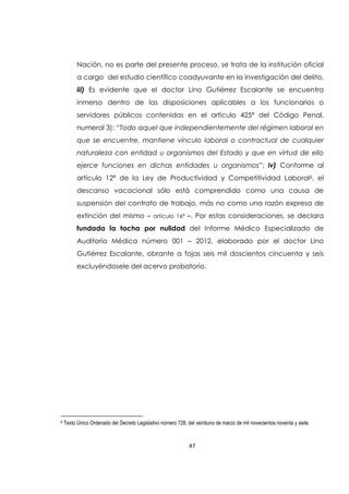 47
Nación, no es parte del presente proceso, se trata de la institución oficial
a cargo del estudio científico coadyuvante en la investigación del delito,
iii) Es evidente que el doctor Lino Gutiérrez Escalante se encuentra
inmerso dentro de las disposiciones aplicables a los funcionarios o
servidores públicos contenidas en el artículo 425ª del Código Penal,
numeral 3): “Todo aquel que independientemente del régimen laboral en
que se encuentre, mantiene vínculo laboral o contractual de cualquier
naturaleza con entidad u organismos del Estado y que en virtud de ello
ejerce funciones en dichas entidades u organismos”; iv) Conforme al
artículo 12ª de la Ley de Productividad y Competitividad Laboral6, el
descanso vacacional sólo está comprendido como una causa de
suspensión del contrato de trabajo, más no como una razón expresa de
extinción del mismo – artículo 16ª –. Por estas consideraciones, se declara
fundada la tacha por nulidad del Informe Médico Especializado de
Auditoría Médica número 001 – 2012, elaborado por el doctor Lino
Gutiérrez Escalante, obrante a fojas seis mil doscientos cincuenta y seis
excluyéndosele del acervo probatorio.
6 Texto Único Ordenado del Decreto Legislativo número 728, del veintiuno de marzo de mil novecientos noventa y siete.
 