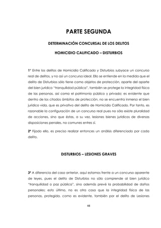 48
PARTE SEGUNDA
DETERMINACIÓN CONCURSAL DE LOS DELITOS
HOMICIDIO CALIFICADO – DISTURBIOS
1° Entre los delitos de Homicidio Calificado y Disturbios subyace un concurso
real de delitos, y no así un concurso ideal. Ello se entiende en la medida que el
delito de Disturbios sólo tiene como objetos de protección, aparte del aparte
del bien jurídico “tranquilidad pública”, también se protege la integridad física
de las personas, así como el patrimonio público y privado; es evidente que
dentro de los citados ámbitos de protección, no se encuentra inmerso el bien
jurídico vida, que es privativo del delito de Homicidio Calificado. Por tanto, es
razonable la configuración de un concurso real pues no sólo existe pluralidad
de acciones, sino que éstas, a su vez, lesiones bienes jurídicos de diversas
disposiciones penales, no comunes entres sí.
2ª Fijado ello, es preciso realizar entonces un análisis diferenciado por cada
delito.
DISTURBIOS – LESIONES GRAVES
3ª A diferencia del caso anterior, aquí estamos frente a un concurso aparente
de leyes, pues el delito de Disturbios no sólo comprende al bien jurídico
“tranquilidad o paz pública”, sino además prevé la probabilidad de daños
personales; esto último, no es otra cosa que la integridad física de las
personas, protegida, como es evidente, también por el delito de Lesiones
 