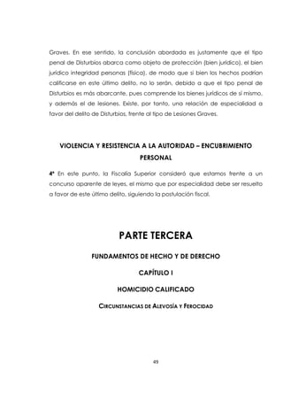 49
Graves. En ese sentido, la conclusión abordada es justamente que el tipo
penal de Disturbios abarca como objeto de protección (bien jurídico), el bien
jurídico integridad personas (física), de modo que si bien los hechos podrían
calificarse en este último delito, no lo serán, debido a que el tipo penal de
Disturbios es más abarcante, pues comprende los bienes jurídicos de sí mismo,
y además el de lesiones. Existe, por tanto, una relación de especialidad a
favor del delito de Disturbios, frente al tipo de Lesiones Graves.
VIOLENCIA Y RESISTENCIA A LA AUTORIDAD – ENCUBRIMIENTO
PERSONAL
4ª En este punto, la Fiscalía Superior consideró que estamos frente a un
concurso aparente de leyes, el mismo que por especialidad debe ser resuelto
a favor de este último delito, siguiendo la postulación fiscal.
PARTE TERCERA
FUNDAMENTOS DE HECHO Y DE DERECHO
CAPÍTULO I
HOMICIDIO CALIFICADO
CIRCUNSTANCIAS DE ALEVOSÍA Y FEROCIDAD
 