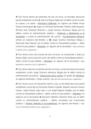 5
2ª Con fecha treinta de setiembre de dos mil once, se formaliza denuncia
penal ampliatoria contra: i) José Luis Roque Alejos por el delito contra la vida,
el cuerpo y la salud – Homicidio Calificado, en agravio de Walter Arturo
Oyarce Domínguez; ii) Jorge Luis Montoya Fernández, Fabrizio Grillo Esquerre,
Richard José Valverde Sifuentes y Jorge Gustavo Manrique Aliaga por los
delitos contra la administración pública – Violencia y Resistencia a la
Autoridad, y contra la administración de justicia – Encubrimiento Personal,
ambos en perjuicio del Estado; y, iii) Jorge Gustavo Manrique Aliaga y
Giancarlo Díaz Meyzan por el delito contra la tranquilidad pública – delito
contra la paz pública – Disturbios, en agravio de la Sociedad – fojas quinientos
cuarenta y dos, y siguientes –.
3ª Con fecha cinco de octubre de dos mil once, se comprende a José Luis
Roque Alejos como presunto autor del delito contra la tranquilidad pública –
delito contra la paz pública – Disturbios, en agravio de la Sociedad – fojas
seiscientos cuarenta y ocho, y siguientes –.
4ª Con fecha diez de noviembre de dos mil once, se formula denuncia penal
ampliatoria contra Jorge Gustavo Manrique Aliaga por el delito contra la
administración de justicia – Obstrucción de la Justicia, en grado de Tentativa,
en agravio del Estado – Poder Judicial – fojas dos mil novecientos seis, y siguientes –.
5º Con fecha cinco mil doscientos treinta y dos, se formaliza denuncia penal
ampliatoria contra: i) Luis Fernando Palacio Cabello, Roberto Manuel Cavero
Linares, Jorge Enrique Vigo León y Luis Ángel Zegarra Ghiglino por el delito
contra la tranquilidad pública – delito contra la paz pública – Disturbios, en
perjuicio de la Sociedad; ii) Giovanni Telésforo Morante Flores por el delito
contra la administración pública – delitos cometidos por funcionarios
públicos – Omisión, Retardo e Incumplimiento, en agravio del Estado – fojas
cinco mil doscientos treinta y dos, y siguientes –.
 