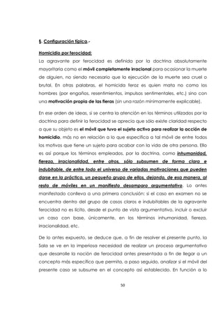 50
§. Configuración típica.-
Homicidio por ferocidad:
La agravante por ferocidad es definida por la doctrina absolutamente
mayoritaria como el móvil completamente irracional para ocasionar la muerte
de alguien, no siendo necesario que la ejecución de la muerte sea cruel o
brutal. En otras palabras, el homicida feroz es quien mata no como los
hombres (por engaños, resentimientos, impulsos sentimentales, etc.) sino con
una motivación propia de las fieras (sin una razón mínimamente explicable).
En ese orden de ideas, si se centra la atención en los términos utilizados por la
doctrina para definir la ferocidad se aprecia que sólo existe claridad respecto
a que su objeto es el móvil que tuvo el sujeto activo para realizar la acción de
homicidio, más no en relación a lo que especifica a tal móvil de entre todos
los motivos que tiene un sujeto para acabar con la vida de otra persona. Ello
es así porque los términos empleados, por la doctrina, como inhumanidad,
fiereza, irracionalidad, entre otros, sólo subsumen de forma clara e
indubitable, de entre todo el universo de variadas motivaciones que pueden
darse en la práctica, un pequeño grupo de ellos, dejando, de esa manera, al
resto de móviles en un manifiesto desamparo argumentativo. Lo antes
manifestado conlleva a una primera conclusión: si el caso en examen no se
encuentra dentro del grupo de casos claros e indubitables de la agravante
ferocidad no es lícito, desde el punto de vista argumentativo, incluir o excluir
un caso con base, únicamente, en los términos inhumanidad, fiereza,
irracionalidad, etc.
De lo antes expuesto, se deduce que, a fin de resolver el presente punto, la
Sala se ve en la imperiosa necesidad de realizar un proceso argumentativo
que desarrolle la noción de ferocidad antes presentada a fin de llegar a un
concepto más específico que permita, a paso seguido, analizar si el móvil del
presente caso se subsume en el concepto así establecido. En función a lo
 