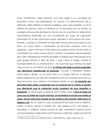 51
antes manifestado, debe indicarse que para llegar a un concepto de
ferocidad mucho más desarrollado, en cuanto a la determinación de su
definición, debe utilizarse el método analógico, más, cabe resaltarlo, no en el
sentido de subsumir casos no idénticos en el tipo penal (en tal sentido, la
analogía está proscrita del Derecho Penal), sino en el sentido de detectar las
características esenciales de una constelación de casos de subsunción
indubitable en el tipo penal para poder aplicarlos a otros grupos de casos,
siempre y cuando, se constaten en ellas estás mismas notas esenciales. En esa
línea, son casos claros e indubitables de ferocidad supuestos como los
siguientes: “quien mata por el sólo hecho de probar el arma; el que mata al
compañero de cuarto porque ronca o fastidia; el padrastro desnaturalizado
que mata, fastidiado por el llanto del bebé; el asesino que mata porque se le
pide guarde silencio o deje de silbar o quien mata al amigo cuando le
aconseja desistir de sus amores ilícitos”7. Así, lo primero que notamos de estos
casos es que, en la mayoría de ellos, la víctima del ataque mortal propiciaba
una afectación insignificante al homicida: roncaba o fastidiaba, lloraba,
hacia ruido o silbaba, no le hacía caso a su consejo. Sólo en un ejemplo,
podría hablarse de una afección inexistente (caso de la prueba del arma). Un
segundo punto, que creemos conveniente resaltar es que el homicida por
ferocidad debe poder comprender que la conducta de la víctima le genera
una afectación que la valoración social considera de leve magnitud o
inexistente. En tercer lugar, se aprecia que en estos casos, como en todos los
casos que se hable de acción humana, el movimiento muscular que realiza el
sujeto, que en este caso consiste en dar muerte a otro hombre, debe tener un
objetivo o fin. Así, en todos los casos analizados el homicida tenía un objetivo:
probar su arma, calmar su fastidio, etc. Este objetivo o fin, visto desde su
naturaleza o cualidad, puede consistir en algo meramente material (como
una recompensa) o algo interno (sentir placer) y calificado, desde el punto de
7 CASTILLO ALVA, JOSÉ LUIS. DERECHO PENAL. PARTE ESPECIAL I, Grijley, 2008, pág. 371.
 