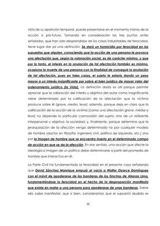 52
vista de su aparición temporal, puede presentarse en el momento mismo de la
acción o pro-futuro. Tomando en consideración los tres puntos antes
señalados, que han sido desprendidos de los casos indubitables de ferocidad,
tiene lugar dar ya una definición: Se dará un homicidio por ferocidad en los
supuestos que alguien, conociendo que la acción de una persona le provoca
una afectación que, según la valoración social, es de carácter mínimo, y que
por lo tanto, el interés en la anulación de tal afectación también es mínimo,
ocasiona la muerte de una persona con la finalidad de conseguir la anulación
de tal afectación, pues en tales casos, el sujeto le estaría dando un peso
mayor a un interés insignificante por sobre el bien jurídico de mayor valor del
ordenamiento jurídico (la Vida). La definición dada es útil porque permite
apreciar que la valoración del interés u objetivo del autor como insignificante
viene determinado por la calificación de la afectación que la víctima
produce sobre él (grave, media, leve); además, porque deja en claro que la
calificación de la acción de la víctima (como una afectación grave, media o
leve) no depende la particular cosmovisión del sujeto, sino de un referente
interpersonal u objetivo: la sociedad; y, finalmente, porque determina que la
jerarquización de la afección venga determinada no por cualquier modelo
de hombre (doctor en filosofía, ingeniero civil, político de izquierda, etc.) sino
por la imagen de hombre que se encuentra inserto en el determinado campo
de acción en que se da la afección. En ese sentido, una acción que afecte la
ideología o imagen de un político debe determinarse a partir del promedio de
hombre que interactúa en él.
La Parte Civil ha fundamentado la ferocidad en el presente caso señalando
que David Sánchez Manrique empujó al vacio a Walter Oyarce Domínguez
con el móvil de apoderarse de las banderas de los hinchas de Alianza Lima,
fundamentándose la ferocidad en el hecho de la desproporción manifiesta
que existe en matar a una persona para apoderarse de unas banderas. Sobre
ello cabe manifestar, que si bien, consideramos que el supuesto aludido es
 