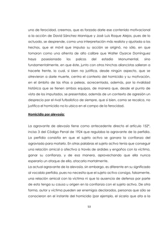 53
uno de ferocidad, creemos, que es forzado darle ese contenido motivacional
a la acción de David Sánchez Manrique y José Luis Roque Alejos, pues de lo
actuado, se desprende, como una interpretación más realista y ajustada a los
hechos, que el móvil que impulso su acción se originó, no sólo, en que
tomaron como una afrenta de alto calibre que Walter Oyarce Domínguez
haya posesionado los palcos del estadio Monumental, sino
fundamentalmente, en que éste, junto con otros hinchas aliancistas salieran a
hacerle frente, lo cual, si bien no justifica, desde ningún aspecto, que se
atrevieran a darle muerte, centra el contexto del homicidio y su motivación,
en el ámbito de las riñas o peleas, acrecentada, además, por la rivalidad
histórica que se tienen ambos equipos, de manera que, desde el punto de
vista de los imputados, se presentaba, además de un contexto de agresión un
desprecio por el rival futbolístico de siempre, que si bien, como se recalca, no
justifica el homicidio no lo ubica en el campo de la ferocidad.
Homicidio por alevosía:
La agravante de alevosía tiene como antecedente directo el artículo 152°,
inciso 3 del Código Penal de 1924 que regulaba la agravante de la perfidia.
La perfidia consistía en que el sujeto activo se ganara la confianza del
agraviado para matarlo. En otras palabras el sujeto activo tenía que conseguir
una relación amical o afectiva a través de ardides y engaños con la víctima,
ganar su confianza, y de esa manera, aprovechando que ella nunca
esperaría un ataque de ella, atacarla mortalmente.
La actual agravante de la alevosía, sin embargo, es diferente en su significado
al vocablo perfidia, pues no necesita que el sujeto activo consiga, falsamente,
una relación amical con la víctima ni que la ausencia de defensa por parte
de esta tenga su causa u origen en la confianza con el sujeto activo. De otra
forma, autor y víctima pueden ser enemigos declarados, personas que sólo se
conocieron en el instante del homicidio (por ejemplo, el sicario que ata a la
 