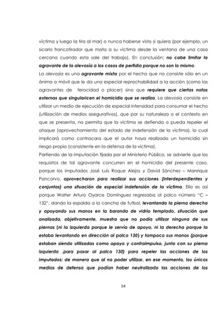 54
víctima y luego la tira al mar) o nunca haberse visto si quiera (por ejemplo, un
sicario francotirador que mata a su víctima desde la ventana de una casa
cercana cuando esta sale del trabajo). En conclusión: no cabe limitar la
agravante de la alevosía a los casos de perfidia porque no son lo mismo.
La alevosía es una agravante mixta por el hecho que no consiste sólo en un
ánimo o móvil que le da una especial reprochabilidad a la acción (como las
agravantes de ferocidad o placer) sino que requiere que ciertas notas
externas que singularicen el homicidio que se realiza. La alevosía consiste en
utilizar un medio de ejecución de especial intensidad para consumar el hecho
(utilización de medios asegurativos), que por su naturaleza o el contexto en
que se presenta, no permita que la víctima se defienda o pueda repeler el
ataque (aprovechamiento del estado de indefensión de la víctima), lo cual
implicará como contracara que el autor haya realizado un homicidio sin
riesgo propio (consistente en la defensa de la víctima).
Partiendo de la imputación fijada por el Ministerio Público, se advierte que los
requisitos de tal agravante concurren en el homicidio del presente caso,
porque los imputados José Luís Roque Alejos y David Sánchez – Manrique
Pancorvo, aprovecharon para realizar sus acciones (interdependientes y
conjuntas) una situación de especial indefensión de la víctima. Ello es así
porque Walter Arturo Oyarce Domínguez regresaba al palco número “C –
132”, dando la espalda a la cancha de futbol, levantando la pierna derecha
y apoyando sus manos en la baranda de vidrio templado, situación que
analizada, objetivamente, muestra que no podía utilizar ninguna de sus
piernas (ni la izquierda porque le servía de apoyo, ni la derecha porque la
estaba levantando en dirección al palco 130) y tampoco sus manos (porque
estaban siendo utilizadas como apoyo y contraimpulso, junto con su pierna
izquierda ,para pasar al palco 130) para repeler las acciones de los
imputados; de manera que al no poder utilizar, en ese momento, los únicos
medios de defensa que podían haber neutralizado las acciones de los
 